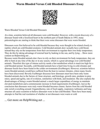 Warm Blooded Versus Cold Blooded Dinosaurs Essay
Warm Blooded Versus Cold Blooded Dinosaurs
At a time, scientists believed all dinosaurs were cold blooded. However, with a recent discovery of a
dinosaur found with a fossilized heart in the northern part of South Dakota in 1993, many
paleontologists are starting to think that there were some dinosaurs that were warm blooded.
Dinosaurs were first believed to be cold blooded because they were thought to be related closely to
reptiles which are cold blooded creatures. Cold blooded animals don t actually have cold blood,
instead they rely on the temperature from their environment to regulate their own body temperature.
They do this by taking advantage of external heat by basking in the sun, and by lying ... Show more
content on Helpwriting.net ...
Because warm blooded animals don t have to rely on their environment for body temperature, they are
able to hunt at any time of the day or in any season, which is a great advantage over cold blooded
animals. Therefore this type of intense activity needs a fast metabolism which is much too high for a
cold blooded animal. Secondly, cold blooded animals have a hard time living in cold climates and
dinosaur fossils have been found in the colder environments (Eschberger). However, scientists believe
warm blooded animals would have suffered from the heat in warmer climates, where many fossils
have been discovered. Beverly Eschberger discusses how dinosaurs must have been only warm
blooded animals due to the factors of, bone structure, and histology, growth rates, predator to prey
ratios, speed and agility, rate of evolution, similarities with birds, and insulation. She also explains the
disadvantages of being a warm blooded animal: a much larger expenditure of energy to maintain
elevated metabolism and a commensurate increase in food requirements (Eschberger). Just as the
conclusion that dinosaurs were truly warm blooded becomes clearer, factors from the cold blooded
side switch everything around. Gigantothermy, rate of food supply, respiratory turbinates and lung
structure all cause scientists to believe dinosaurs were in fact cold blooded. There have been many
attempts to find the real resolution of whether or not dinosaurs were warm or cold
... Get more on HelpWriting.net ...
 
