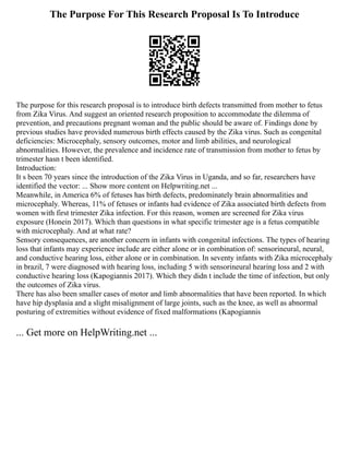 The Purpose For This Research Proposal Is To Introduce
The purpose for this research proposal is to introduce birth defects transmitted from mother to fetus
from Zika Virus. And suggest an oriented research proposition to accommodate the dilemma of
prevention, and precautions pregnant woman and the public should be aware of. Findings done by
previous studies have provided numerous birth effects caused by the Zika virus. Such as congenital
deficiencies: Microcephaly, sensory outcomes, motor and limb abilities, and neurological
abnormalities. However, the prevalence and incidence rate of transmission from mother to fetus by
trimester hasn t been identified.
Introduction:
It s been 70 years since the introduction of the Zika Virus in Uganda, and so far, researchers have
identified the vector: ... Show more content on Helpwriting.net ...
Meanwhile, in America 6% of fetuses has birth defects, predominately brain abnormalities and
microcephaly. Whereas, 11% of fetuses or infants had evidence of Zika associated birth defects from
women with first trimester Zika infection. For this reason, women are screened for Zika virus
exposure (Honein 2017). Which than questions in what specific trimester age is a fetus compatible
with microcephaly. And at what rate?
Sensory consequences, are another concern in infants with congenital infections. The types of hearing
loss that infants may experience include are either alone or in combination of: sensorineural, neural,
and conductive hearing loss, either alone or in combination. In seventy infants with Zika microcephaly
in brazil, 7 were diagnosed with hearing loss, including 5 with sensorineural hearing loss and 2 with
conductive hearing loss (Kapogiannis 2017). Which they didn t include the time of infection, but only
the outcomes of Zika virus.
There has also been smaller cases of motor and limb abnormalities that have been reported. In which
have hip dysplasia and a slight misalignment of large joints, such as the knee, as well as abnormal
posturing of extremities without evidence of fixed malformations (Kapogiannis
... Get more on HelpWriting.net ...
 