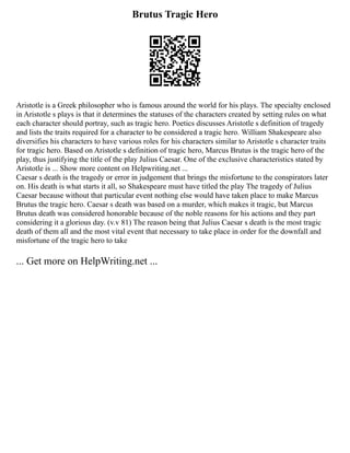 Brutus Tragic Hero
Aristotle is a Greek philosopher who is famous around the world for his plays. The specialty enclosed
in Aristotle s plays is that it determines the statuses of the characters created by setting rules on what
each character should portray, such as tragic hero. Poetics discusses Aristotle s definition of tragedy
and lists the traits required for a character to be considered a tragic hero. William Shakespeare also
diversifies his characters to have various roles for his characters similar to Aristotle s character traits
for tragic hero. Based on Aristotle s definition of tragic hero, Marcus Brutus is the tragic hero of the
play, thus justifying the title of the play Julius Caesar. One of the exclusive characteristics stated by
Aristotle is ... Show more content on Helpwriting.net ...
Caesar s death is the tragedy or error in judgement that brings the misfortune to the conspirators later
on. His death is what starts it all, so Shakespeare must have titled the play The tragedy of Julius
Caesar because without that particular event nothing else would have taken place to make Marcus
Brutus the tragic hero. Caesar s death was based on a murder, which makes it tragic, but Marcus
Brutus death was considered honorable because of the noble reasons for his actions and they part
considering it a glorious day. (v.v 81) The reason being that Julius Caesar s death is the most tragic
death of them all and the most vital event that necessary to take place in order for the downfall and
misfortune of the tragic hero to take
... Get more on HelpWriting.net ...
 
