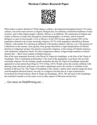 Mexican Culture Research Paper
What makes a culture distinctive? What shapes a culture s development throughout history? For many
cultures, one of the main answers is religion. Religion has, for millennia, formed the backbone of most
societies, and it often shapes people s identity. Mexico is no different. The connection of religion and
culture in Mexico is made clear through its current demographics, its history, and its festivals.
Religion is a part of most people s lives in Mexico. In the 2010 census, approximately 90% of the
population claimed to be at least nominally religious: 82.7% of the population identified as Roman
Catholic, with another 9% claiming an affiliation with another religion ( Mexico, n.d.). The practice of
Catholicism in the country varies greatly, from groups that follow a rigid interpretation of Catholic
doctrine to indigenous groups who practice syncretistic religions, or the mixing of Catholic practices
with traditional, indigenous rituals. For these indigenous cultures, religion helps maintain a cultural
identity that ... Show more content on Helpwriting.net ...
One of the most important festivals is the Dia de la Virgen de Guadalupe, or the Day of the Virgin of
Guadalupe. This is celebrated on December 12 by most of the population, even those who are only
nominally religious. On this holiday, people remember the day the Virgin of Guadalupe reportedly
appeared to a man named Juan Diego in 1531 (Cline, 2015). People across the country celebrate with
dancing, food, and music and many even make a pilgrimage across the country to celebrate at the
basilica in Mexico City. The Virgin of Guadalupe is the country s patron saint, and her image has been
used throughout Mexican history, not only as a religious icon but also as a sign of patriotism (
Everything You Need to Know about la Virgen de Guadalupe, 2013). The devotion to the Guadalupe
has remained constant over the years, even as other aspects of Mexican society have
... Get more on HelpWriting.net ...
 