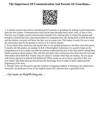 The Importance Of Communication And Parents Or Guardians...
1. A teacher can provide positive communication to parents or guardians by making a good impression
from the first contact. Communication itself can be done through email, notes, calls, or face to face.
The best way to begin a good communication channel is by starting early to contact the parents and
introduce yourself and your expectations/plans for communication. By stating these to both the parent
and the student, everyone will know the best way to contact you. This makes it easier for you to send
the information and for the parents to receive it in a timely manner.
2. In my observation classroom, the teacher likes to use guided questions to facilitate class discussion.
Currently, the 8th graders are reading To Kill a Mockingbird. Sometimes it is good to begin on the
comprehension level to make sure that the students understand the plot of the story before asking them
further questions about analysis. She will then ask them what conclusions they draw from the text and
what makes them think that. Finally, they are asked to evaluate what they are reading. Do you agree
with Atticus decision to defend Tom Robinson? What would you do in Scout s position if that was
your father? She helps them go beyond just the knowledge level in order to better understand the
importance of the story.
3. Though I have not observed a specific instance of engaging students in learning in my observation
classroom, the professor of one of my English classes this semester does a good job of not
... Get more on HelpWriting.net ...
 