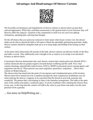 Advantages And Disadvantages Of Shower Curtains
The favorable circumstances and impediments of shower curtains or shower doors go past their
outward appearance. While they contribute enormously to the general look of your restroom, they will
likewise affect the capacity. A portion of the components to mull over are your own upkeep
inclinations, spending plan, and long haul designs.
On the off chance that you need your restroom to look neater when house visitors visit, the shower
shade can be shut to shroud the bath or left open to flaunt the splendidly glimmering porcelain. Sadly,
shower curtains should be altogether kept up so as to keep shape and buildup from rearing on their
surface.
At the point when indiscreetly left outside of the bath, shower curtains can likewise trickle on the floor
and make a wreck. They additionally aren t thought to be as creative or as trendy in an advanced
lavatory as shower doors.
Concentrates likewise demonstrate that vinyl shower curtains that contain polyvinyl chloride (PVC)
contain chemicals that are greatly negative towards human wellbeing and the earth. New vinyl
curtains discharge unpredictable natural mixes (VOCs), DEHP (a presumed cancer causing agent), and
organotins into the air. These poisons can cause migraines, queasiness, respiratory ... Show more
content on Helpwriting.net ...
The shower door has turned into the point of convergence and a fundamental piece of the lavatory.
Shower doors have turned out to be a standout amongst the most conspicuous installations you see
when entering the shower, it appears to be consistent that the fenced in area look exquisite and
wonderful. The pattern that is developing in fame is the frameless arrangement. This adds to the open
style of the outline and makes a sentiment space. It can be exorbitant when outlining the shower door,
in any case, in the long haul the venture will add to the value in your home and make even the most
practical room a genuine
... Get more on HelpWriting.net ...
 