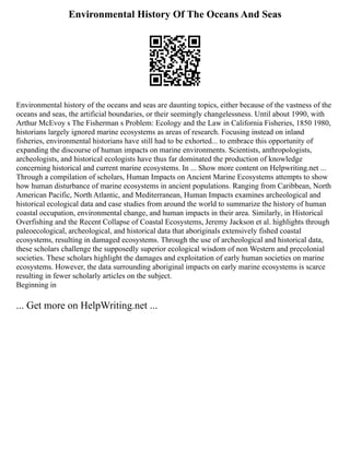 Environmental History Of The Oceans And Seas
Environmental history of the oceans and seas are daunting topics, either because of the vastness of the
oceans and seas, the artificial boundaries, or their seemingly changelessness. Until about 1990, with
Arthur McEvoy s The Fisherman s Problem: Ecology and the Law in California Fisheries, 1850 1980,
historians largely ignored marine ecosystems as areas of research. Focusing instead on inland
fisheries, environmental historians have still had to be exhorted... to embrace this opportunity of
expanding the discourse of human impacts on marine environments. Scientists, anthropologists,
archeologists, and historical ecologists have thus far dominated the production of knowledge
concerning historical and current marine ecosystems. In ... Show more content on Helpwriting.net ...
Through a compilation of scholars, Human Impacts on Ancient Marine Ecosystems attempts to show
how human disturbance of marine ecosystems in ancient populations. Ranging from Caribbean, North
American Pacific, North Atlantic, and Mediterranean, Human Impacts examines archeological and
historical ecological data and case studies from around the world to summarize the history of human
coastal occupation, environmental change, and human impacts in their area. Similarly, in Historical
Overfishing and the Recent Collapse of Coastal Ecosystems, Jeremy Jackson et al. highlights through
paleoecological, archeological, and historical data that aboriginals extensively fished coastal
ecosystems, resulting in damaged ecosystems. Through the use of archeological and historical data,
these scholars challenge the supposedly superior ecological wisdom of non Western and precolonial
societies. These scholars highlight the damages and exploitation of early human societies on marine
ecosystems. However, the data surrounding aboriginal impacts on early marine ecosystems is scarce
resulting in fewer scholarly articles on the subject.
Beginning in
... Get more on HelpWriting.net ...
 