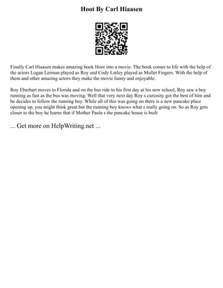 Hoot By Carl Hiaasen
Finally Carl Hiaasen makes amazing book Hoot into a movie. The book comes to life with the help of
the actors Logan Lerman played as Roy and Cody Linley played as Mullet Fingers. With the help of
them and other amazing actors they make the movie funny and enjoyable.
Roy Eberhart moves to Florida and on the bus ride to his first day at his new school, Roy saw a boy
running as fast as the bus was moving. Well that very next day Roy s curiosity got the best of him and
he decides to follow the running boy. While all of this was going on there is a new pancake place
opening up, you might think great but the running boy knows what s really going on. So as Roy gets
closer to the boy he learns that if Mother Paula s the pancake house is built
... Get more on HelpWriting.net ...
 