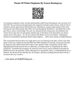 Theme Of White Elephants By Ernest Hemingway
An American modernist writer, novelist and journalist called Ernest Hemingway who was born in 21
July1899. His economical and understated style impacted twentieth century fiction, while his life of
enterprise and his open picture affected later eras. Hemingway created a large portion of his work
between the mid 1920s and the mid 1950s. He lived through the World War 1 and World War 2 that
gave him a variety of knowledge. His style was characterized by being Iconic and influences the
writers till our days also, his personality and that type of adventure in his personality was shown
clearly in his writes, plays... etc. He was called as the Master of one true sentence . Hemingway
himself an extraordinary sportsman liked to depict fighters, ... Show more content on Helpwriting.net
...
The conversation between them was rough and no one was listening to the other, which is the other
theme of the story, despite the fact that Hills like White Elephants is basically a discussion between
the American man and his better half, neither of the speakers really corresponds with the other,
highlighting the break between the two. Both talk, yet neither listens or comprehends the other s
perspective. Frustrated and assuaging, the American man will say nearly anything to persuade his
girlfriend to have the operation, which, although never specified by name, is comprehended to be an
abortion. He advises her he cherishes her, for instance, and that everything between them will do a
reversal to the way it used to
... Get more on HelpWriting.net ...
 