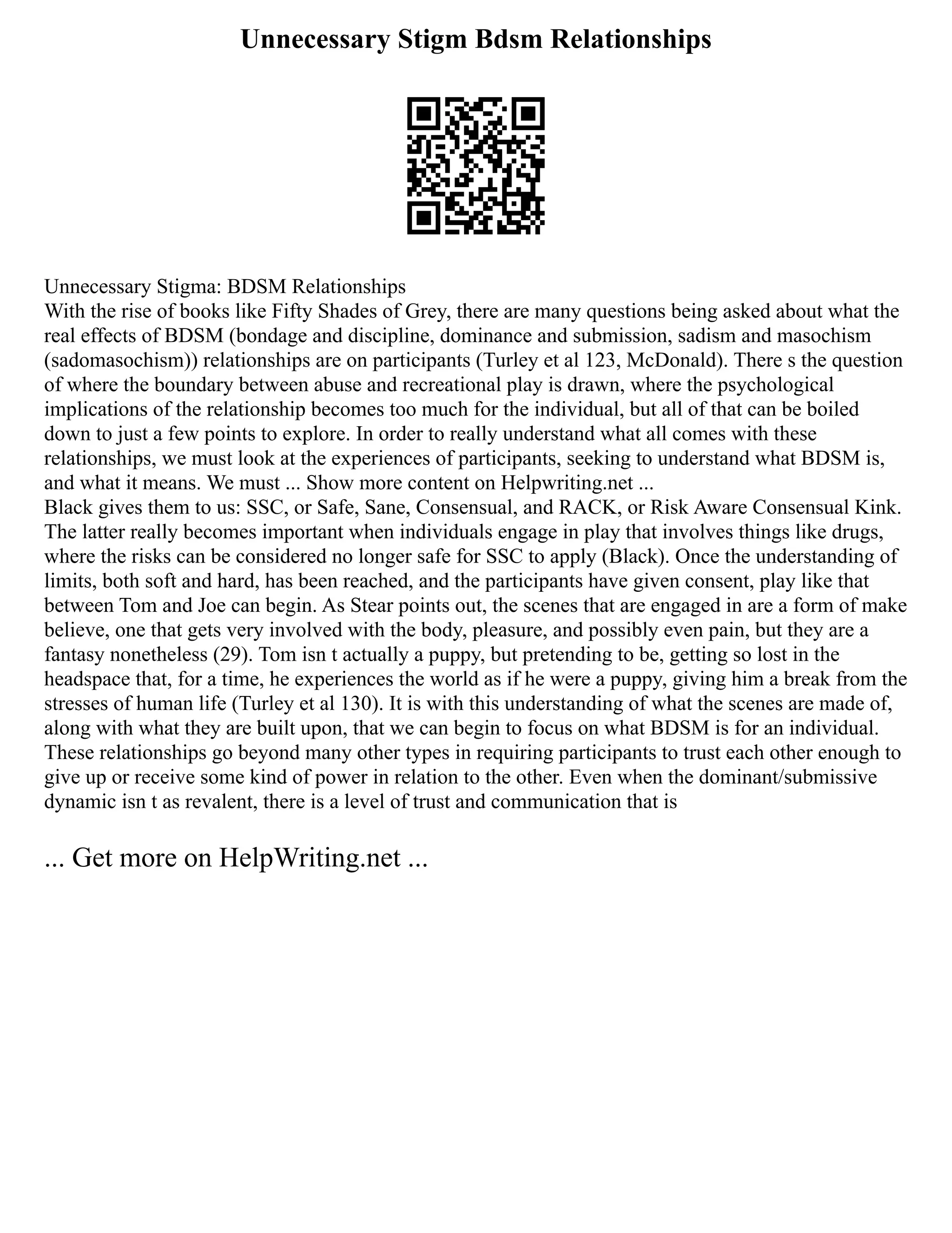 Unnecessary Stigm Bdsm Relationships
Unnecessary Stigma: BDSM Relationships
With the rise of books like Fifty Shades of Grey, there are many questions being asked about what the
real effects of BDSM (bondage and discipline, dominance and submission, sadism and masochism
(sadomasochism)) relationships are on participants (Turley et al 123, McDonald). There s the question
of where the boundary between abuse and recreational play is drawn, where the psychological
implications of the relationship becomes too much for the individual, but all of that can be boiled
down to just a few points to explore. In order to really understand what all comes with these
relationships, we must look at the experiences of participants, seeking to understand what BDSM is,
and what it means. We must ... Show more content on Helpwriting.net ...
Black gives them to us: SSC, or Safe, Sane, Consensual, and RACK, or Risk Aware Consensual Kink.
The latter really becomes important when individuals engage in play that involves things like drugs,
where the risks can be considered no longer safe for SSC to apply (Black). Once the understanding of
limits, both soft and hard, has been reached, and the participants have given consent, play like that
between Tom and Joe can begin. As Stear points out, the scenes that are engaged in are a form of make
believe, one that gets very involved with the body, pleasure, and possibly even pain, but they are a
fantasy nonetheless (29). Tom isn t actually a puppy, but pretending to be, getting so lost in the
headspace that, for a time, he experiences the world as if he were a puppy, giving him a break from the
stresses of human life (Turley et al 130). It is with this understanding of what the scenes are made of,
along with what they are built upon, that we can begin to focus on what BDSM is for an individual.
These relationships go beyond many other types in requiring participants to trust each other enough to
give up or receive some kind of power in relation to the other. Even when the dominant/submissive
dynamic isn t as revalent, there is a level of trust and communication that is
... Get more on HelpWriting.net ...
 