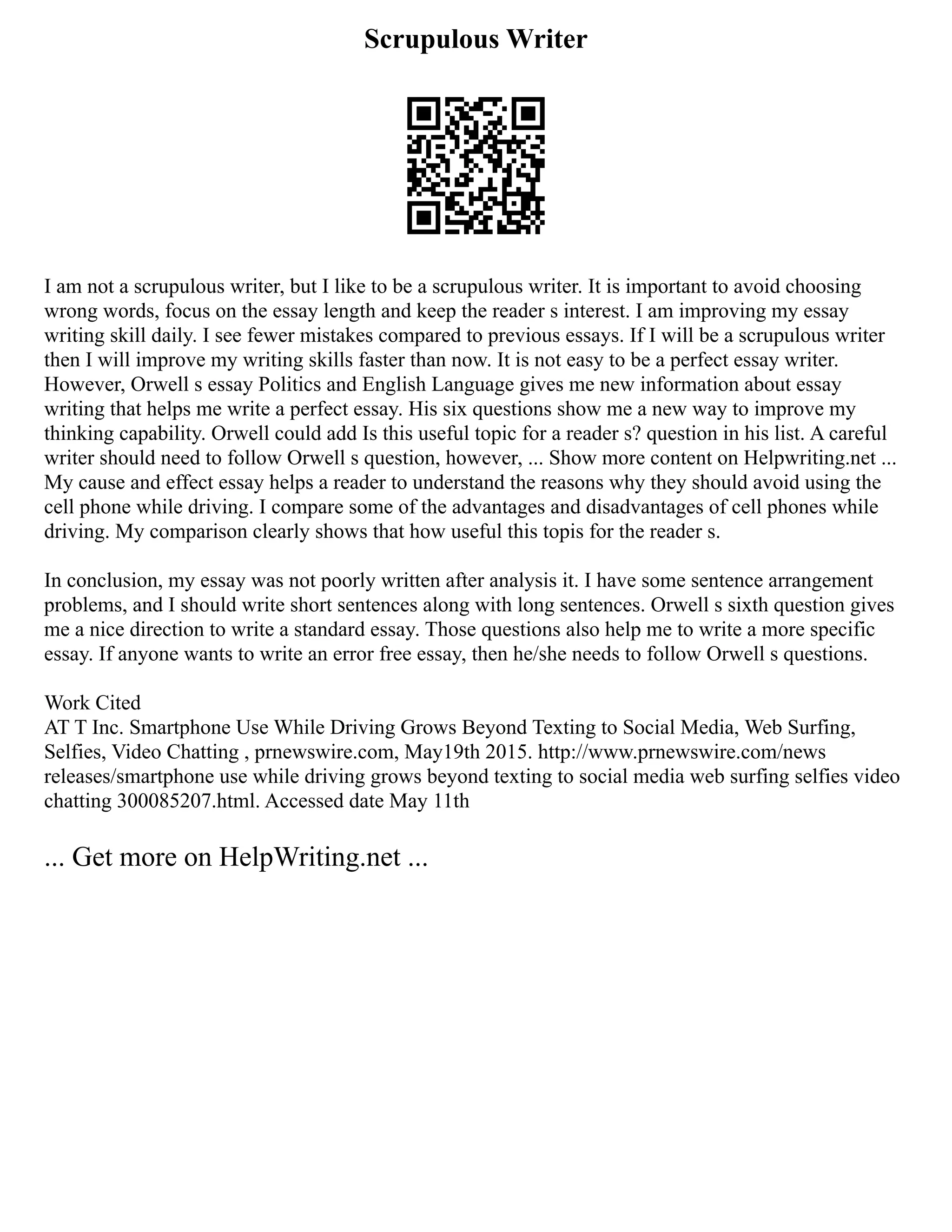 Scrupulous Writer
I am not a scrupulous writer, but I like to be a scrupulous writer. It is important to avoid choosing
wrong words, focus on the essay length and keep the reader s interest. I am improving my essay
writing skill daily. I see fewer mistakes compared to previous essays. If I will be a scrupulous writer
then I will improve my writing skills faster than now. It is not easy to be a perfect essay writer.
However, Orwell s essay Politics and English Language gives me new information about essay
writing that helps me write a perfect essay. His six questions show me a new way to improve my
thinking capability. Orwell could add Is this useful topic for a reader s? question in his list. A careful
writer should need to follow Orwell s question, however, ... Show more content on Helpwriting.net ...
My cause and effect essay helps a reader to understand the reasons why they should avoid using the
cell phone while driving. I compare some of the advantages and disadvantages of cell phones while
driving. My comparison clearly shows that how useful this topis for the reader s.
In conclusion, my essay was not poorly written after analysis it. I have some sentence arrangement
problems, and I should write short sentences along with long sentences. Orwell s sixth question gives
me a nice direction to write a standard essay. Those questions also help me to write a more specific
essay. If anyone wants to write an error free essay, then he/she needs to follow Orwell s questions.
Work Cited
AT T Inc. Smartphone Use While Driving Grows Beyond Texting to Social Media, Web Surfing,
Selfies, Video Chatting , prnewswire.com, May19th 2015. http://www.prnewswire.com/news
releases/smartphone use while driving grows beyond texting to social media web surfing selfies video
chatting 300085207.html. Accessed date May 11th
... Get more on HelpWriting.net ...
 