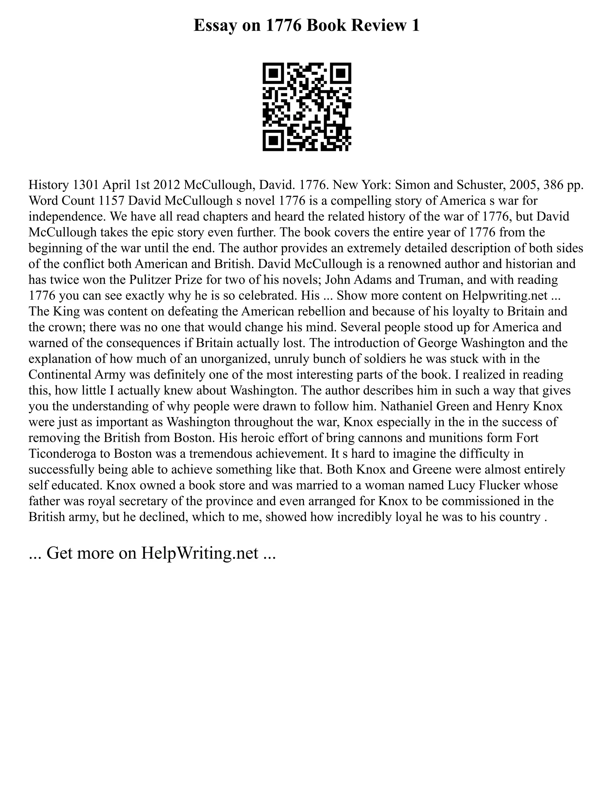 Essay on 1776 Book Review 1
History 1301 April 1st 2012 McCullough, David. 1776. New York: Simon and Schuster, 2005, 386 pp.
Word Count 1157 David McCullough s novel 1776 is a compelling story of America s war for
independence. We have all read chapters and heard the related history of the war of 1776, but David
McCullough takes the epic story even further. The book covers the entire year of 1776 from the
beginning of the war until the end. The author provides an extremely detailed description of both sides
of the conflict both American and British. David McCullough is a renowned author and historian and
has twice won the Pulitzer Prize for two of his novels; John Adams and Truman, and with reading
1776 you can see exactly why he is so celebrated. His ... Show more content on Helpwriting.net ...
The King was content on defeating the American rebellion and because of his loyalty to Britain and
the crown; there was no one that would change his mind. Several people stood up for America and
warned of the consequences if Britain actually lost. The introduction of George Washington and the
explanation of how much of an unorganized, unruly bunch of soldiers he was stuck with in the
Continental Army was definitely one of the most interesting parts of the book. I realized in reading
this, how little I actually knew about Washington. The author describes him in such a way that gives
you the understanding of why people were drawn to follow him. Nathaniel Green and Henry Knox
were just as important as Washington throughout the war, Knox especially in the in the success of
removing the British from Boston. His heroic effort of bring cannons and munitions form Fort
Ticonderoga to Boston was a tremendous achievement. It s hard to imagine the difficulty in
successfully being able to achieve something like that. Both Knox and Greene were almost entirely
self educated. Knox owned a book store and was married to a woman named Lucy Flucker whose
father was royal secretary of the province and even arranged for Knox to be commissioned in the
British army, but he declined, which to me, showed how incredibly loyal he was to his country .
... Get more on HelpWriting.net ...
 