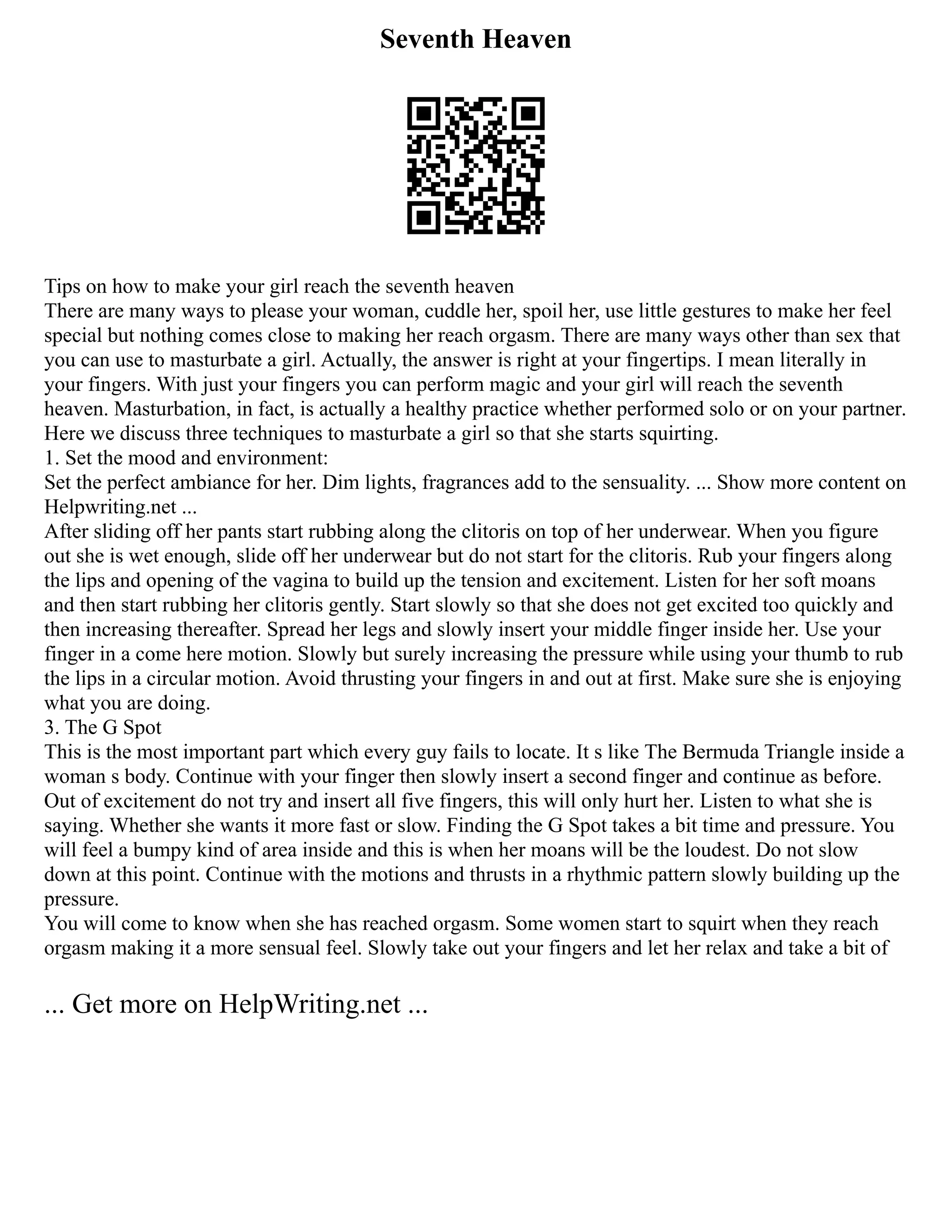Seventh Heaven
Tips on how to make your girl reach the seventh heaven
There are many ways to please your woman, cuddle her, spoil her, use little gestures to make her feel
special but nothing comes close to making her reach orgasm. There are many ways other than sex that
you can use to masturbate a girl. Actually, the answer is right at your fingertips. I mean literally in
your fingers. With just your fingers you can perform magic and your girl will reach the seventh
heaven. Masturbation, in fact, is actually a healthy practice whether performed solo or on your partner.
Here we discuss three techniques to masturbate a girl so that she starts squirting.
1. Set the mood and environment:
Set the perfect ambiance for her. Dim lights, fragrances add to the sensuality. ... Show more content on
Helpwriting.net ...
After sliding off her pants start rubbing along the clitoris on top of her underwear. When you figure
out she is wet enough, slide off her underwear but do not start for the clitoris. Rub your fingers along
the lips and opening of the vagina to build up the tension and excitement. Listen for her soft moans
and then start rubbing her clitoris gently. Start slowly so that she does not get excited too quickly and
then increasing thereafter. Spread her legs and slowly insert your middle finger inside her. Use your
finger in a come here motion. Slowly but surely increasing the pressure while using your thumb to rub
the lips in a circular motion. Avoid thrusting your fingers in and out at first. Make sure she is enjoying
what you are doing.
3. The G Spot
This is the most important part which every guy fails to locate. It s like The Bermuda Triangle inside a
woman s body. Continue with your finger then slowly insert a second finger and continue as before.
Out of excitement do not try and insert all five fingers, this will only hurt her. Listen to what she is
saying. Whether she wants it more fast or slow. Finding the G Spot takes a bit time and pressure. You
will feel a bumpy kind of area inside and this is when her moans will be the loudest. Do not slow
down at this point. Continue with the motions and thrusts in a rhythmic pattern slowly building up the
pressure.
You will come to know when she has reached orgasm. Some women start to squirt when they reach
orgasm making it a more sensual feel. Slowly take out your fingers and let her relax and take a bit of
... Get more on HelpWriting.net ...
 