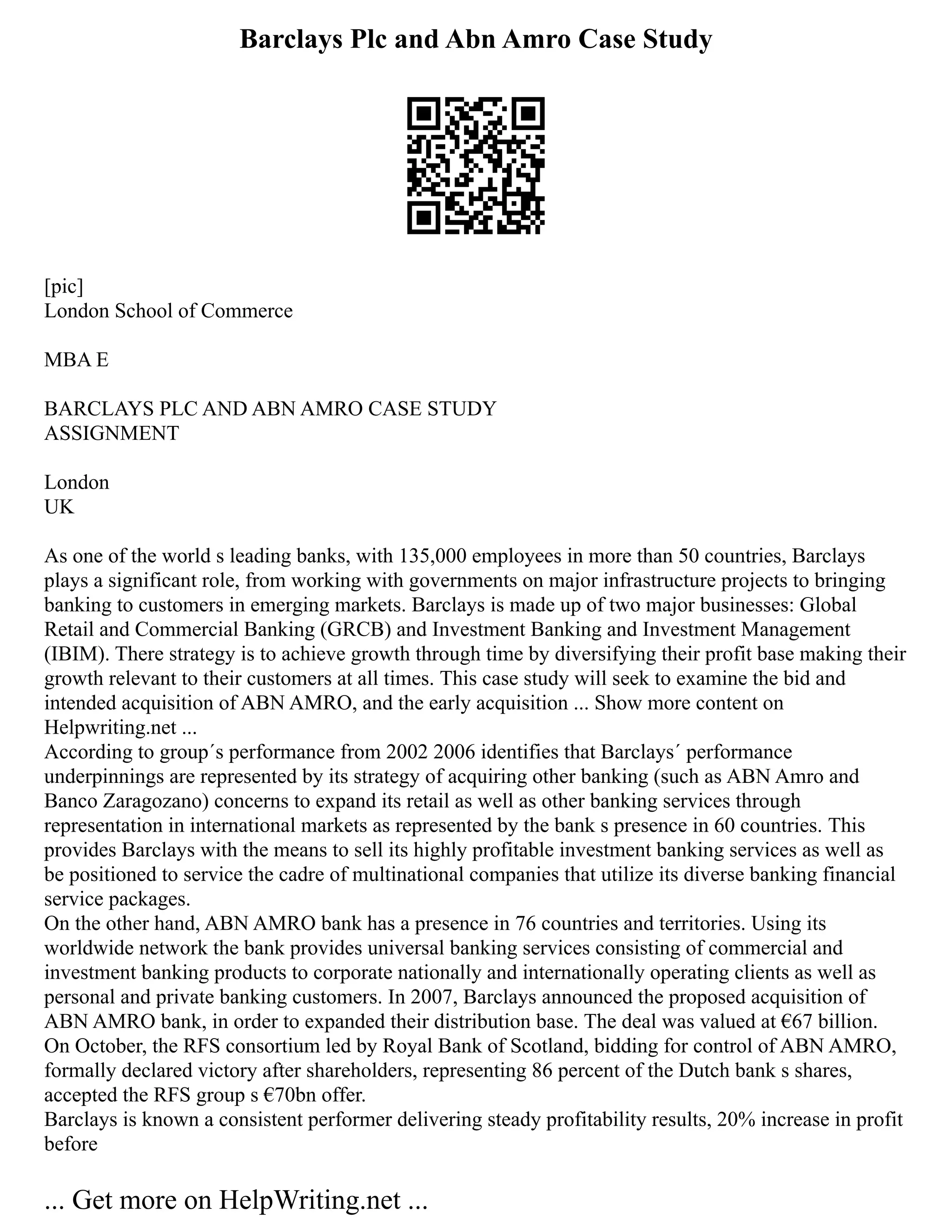 Barclays Plc and Abn Amro Case Study
[pic]
London School of Commerce
MBA E
BARCLAYS PLC AND ABN AMRO CASE STUDY
ASSIGNMENT
London
UK
As one of the world s leading banks, with 135,000 employees in more than 50 countries, Barclays
plays a significant role, from working with governments on major infrastructure projects to bringing
banking to customers in emerging markets. Barclays is made up of two major businesses: Global
Retail and Commercial Banking (GRCB) and Investment Banking and Investment Management
(IBIM). There strategy is to achieve growth through time by diversifying their profit base making their
growth relevant to their customers at all times. This case study will seek to examine the bid and
intended acquisition of ABN AMRO, and the early acquisition ... Show more content on
Helpwriting.net ...
According to group´s performance from 2002 2006 identifies that Barclays´ performance
underpinnings are represented by its strategy of acquiring other banking (such as ABN Amro and
Banco Zaragozano) concerns to expand its retail as well as other banking services through
representation in international markets as represented by the bank s presence in 60 countries. This
provides Barclays with the means to sell its highly profitable investment banking services as well as
be positioned to service the cadre of multinational companies that utilize its diverse banking financial
service packages.
On the other hand, ABN AMRO bank has a presence in 76 countries and territories. Using its
worldwide network the bank provides universal banking services consisting of commercial and
investment banking products to corporate nationally and internationally operating clients as well as
personal and private banking customers. In 2007, Barclays announced the proposed acquisition of
ABN AMRO bank, in order to expanded their distribution base. The deal was valued at €67 billion.
On October, the RFS consortium led by Royal Bank of Scotland, bidding for control of ABN AMRO,
formally declared victory after shareholders, representing 86 percent of the Dutch bank s shares,
accepted the RFS group s €70bn offer.
Barclays is known a consistent performer delivering steady profitability results, 20% increase in profit
before
... Get more on HelpWriting.net ...
 