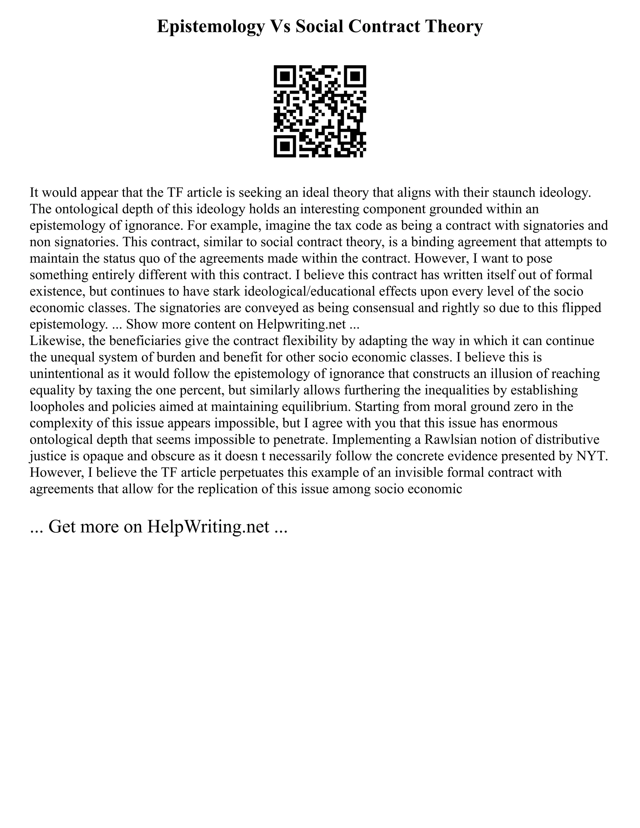 Epistemology Vs Social Contract Theory
It would appear that the TF article is seeking an ideal theory that aligns with their staunch ideology.
The ontological depth of this ideology holds an interesting component grounded within an
epistemology of ignorance. For example, imagine the tax code as being a contract with signatories and
non signatories. This contract, similar to social contract theory, is a binding agreement that attempts to
maintain the status quo of the agreements made within the contract. However, I want to pose
something entirely different with this contract. I believe this contract has written itself out of formal
existence, but continues to have stark ideological/educational effects upon every level of the socio
economic classes. The signatories are conveyed as being consensual and rightly so due to this flipped
epistemology. ... Show more content on Helpwriting.net ...
Likewise, the beneficiaries give the contract flexibility by adapting the way in which it can continue
the unequal system of burden and benefit for other socio economic classes. I believe this is
unintentional as it would follow the epistemology of ignorance that constructs an illusion of reaching
equality by taxing the one percent, but similarly allows furthering the inequalities by establishing
loopholes and policies aimed at maintaining equilibrium. Starting from moral ground zero in the
complexity of this issue appears impossible, but I agree with you that this issue has enormous
ontological depth that seems impossible to penetrate. Implementing a Rawlsian notion of distributive
justice is opaque and obscure as it doesn t necessarily follow the concrete evidence presented by NYT.
However, I believe the TF article perpetuates this example of an invisible formal contract with
agreements that allow for the replication of this issue among socio economic
... Get more on HelpWriting.net ...
 