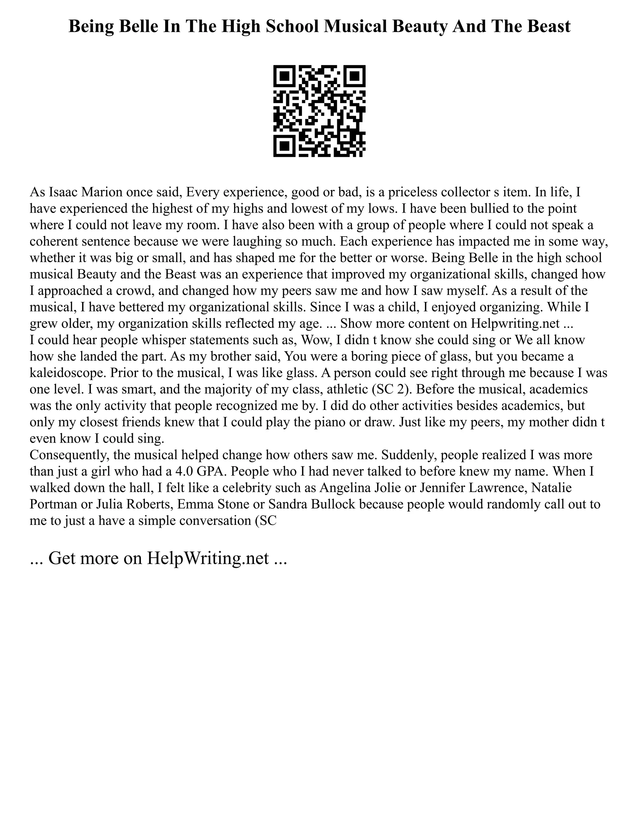 Being Belle In The High School Musical Beauty And The Beast
As Isaac Marion once said, Every experience, good or bad, is a priceless collector s item. In life, I
have experienced the highest of my highs and lowest of my lows. I have been bullied to the point
where I could not leave my room. I have also been with a group of people where I could not speak a
coherent sentence because we were laughing so much. Each experience has impacted me in some way,
whether it was big or small, and has shaped me for the better or worse. Being Belle in the high school
musical Beauty and the Beast was an experience that improved my organizational skills, changed how
I approached a crowd, and changed how my peers saw me and how I saw myself. As a result of the
musical, I have bettered my organizational skills. Since I was a child, I enjoyed organizing. While I
grew older, my organization skills reflected my age. ... Show more content on Helpwriting.net ...
I could hear people whisper statements such as, Wow, I didn t know she could sing or We all know
how she landed the part. As my brother said, You were a boring piece of glass, but you became a
kaleidoscope. Prior to the musical, I was like glass. A person could see right through me because I was
one level. I was smart, and the majority of my class, athletic (SC 2). Before the musical, academics
was the only activity that people recognized me by. I did do other activities besides academics, but
only my closest friends knew that I could play the piano or draw. Just like my peers, my mother didn t
even know I could sing.
Consequently, the musical helped change how others saw me. Suddenly, people realized I was more
than just a girl who had a 4.0 GPA. People who I had never talked to before knew my name. When I
walked down the hall, I felt like a celebrity such as Angelina Jolie or Jennifer Lawrence, Natalie
Portman or Julia Roberts, Emma Stone or Sandra Bullock because people would randomly call out to
me to just a have a simple conversation (SC
... Get more on HelpWriting.net ...
 