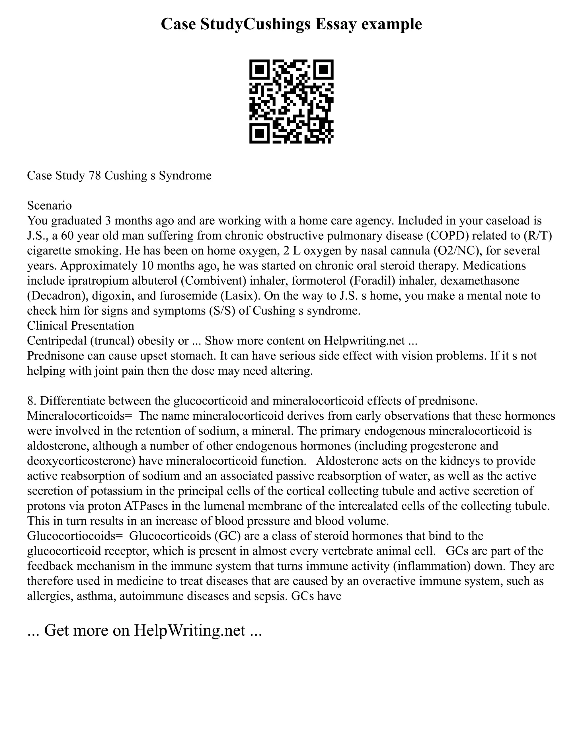Case StudyCushings Essay example
Case Study 78 Cushing s Syndrome
Scenario
You graduated 3 months ago and are working with a home care agency. Included in your caseload is
J.S., a 60 year old man suffering from chronic obstructive pulmonary disease (COPD) related to (R/T)
cigarette smoking. He has been on home oxygen, 2 L oxygen by nasal cannula (O2/NC), for several
years. Approximately 10 months ago, he was started on chronic oral steroid therapy. Medications
include ipratropium albuterol (Combivent) inhaler, formoterol (Foradil) inhaler, dexamethasone
(Decadron), digoxin, and furosemide (Lasix). On the way to J.S. s home, you make a mental note to
check him for signs and symptoms (S/S) of Cushing s syndrome.
Clinical Presentation
Centripedal (truncal) obesity or ... Show more content on Helpwriting.net ...
Prednisone can cause upset stomach. It can have serious side effect with vision problems. If it s not
helping with joint pain then the dose may need altering.
8. Differentiate between the glucocorticoid and mineralocorticoid effects of prednisone.
Mineralocorticoids= The name mineralocorticoid derives from early observations that these hormones
were involved in the retention of sodium, a mineral. The primary endogenous mineralocorticoid is
aldosterone, although a number of other endogenous hormones (including progesterone and
deoxycorticosterone) have mineralocorticoid function. Aldosterone acts on the kidneys to provide
active reabsorption of sodium and an associated passive reabsorption of water, as well as the active
secretion of potassium in the principal cells of the cortical collecting tubule and active secretion of
protons via proton ATPases in the lumenal membrane of the intercalated cells of the collecting tubule.
This in turn results in an increase of blood pressure and blood volume.
Glucocortiocoids= Glucocorticoids (GC) are a class of steroid hormones that bind to the
glucocorticoid receptor, which is present in almost every vertebrate animal cell. GCs are part of the
feedback mechanism in the immune system that turns immune activity (inflammation) down. They are
therefore used in medicine to treat diseases that are caused by an overactive immune system, such as
allergies, asthma, autoimmune diseases and sepsis. GCs have
... Get more on HelpWriting.net ...
 