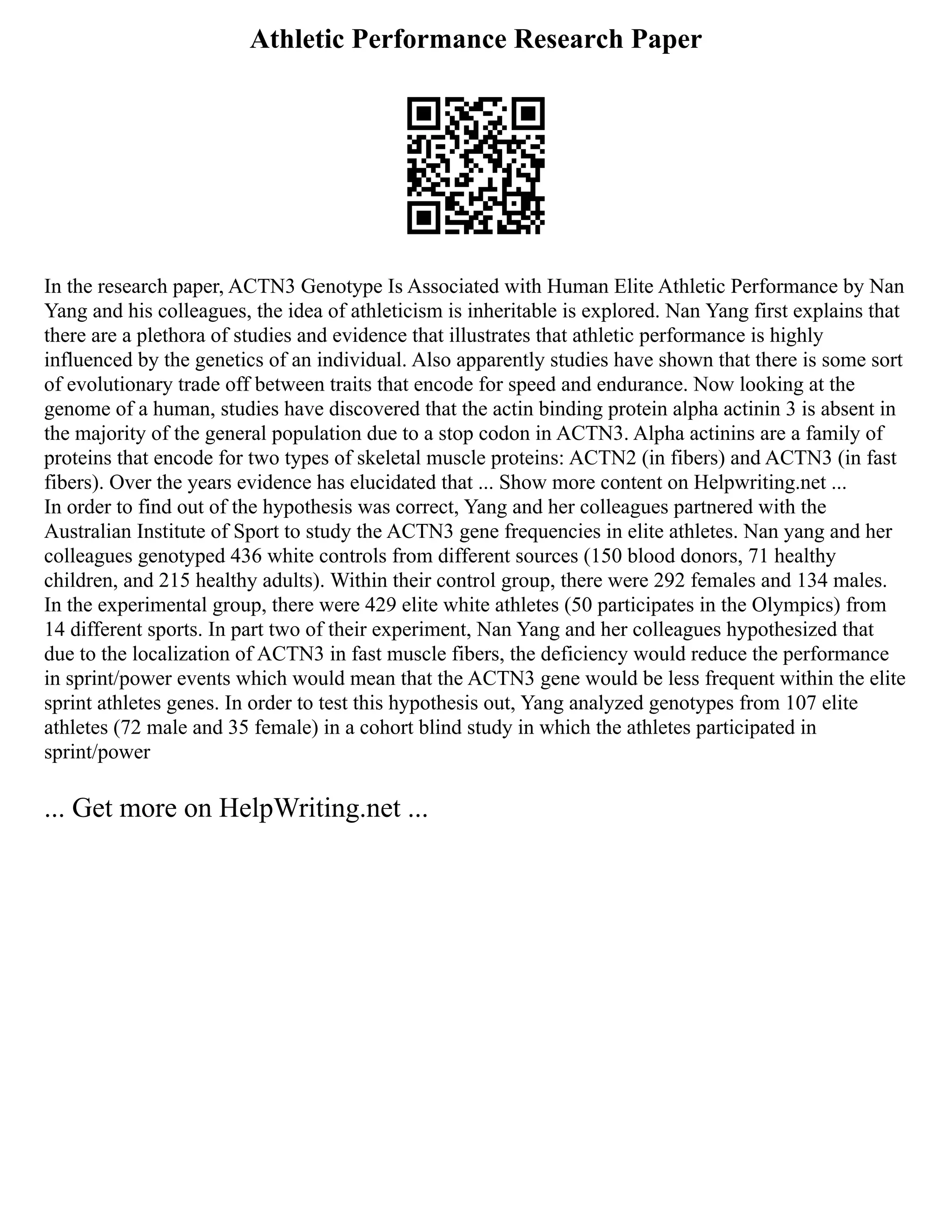 Athletic Performance Research Paper
In the research paper, ACTN3 Genotype Is Associated with Human Elite Athletic Performance by Nan
Yang and his colleagues, the idea of athleticism is inheritable is explored. Nan Yang first explains that
there are a plethora of studies and evidence that illustrates that athletic performance is highly
influenced by the genetics of an individual. Also apparently studies have shown that there is some sort
of evolutionary trade off between traits that encode for speed and endurance. Now looking at the
genome of a human, studies have discovered that the actin binding protein alpha actinin 3 is absent in
the majority of the general population due to a stop codon in ACTN3. Alpha actinins are a family of
proteins that encode for two types of skeletal muscle proteins: ACTN2 (in fibers) and ACTN3 (in fast
fibers). Over the years evidence has elucidated that ... Show more content on Helpwriting.net ...
In order to find out of the hypothesis was correct, Yang and her colleagues partnered with the
Australian Institute of Sport to study the ACTN3 gene frequencies in elite athletes. Nan yang and her
colleagues genotyped 436 white controls from different sources (150 blood donors, 71 healthy
children, and 215 healthy adults). Within their control group, there were 292 females and 134 males.
In the experimental group, there were 429 elite white athletes (50 participates in the Olympics) from
14 different sports. In part two of their experiment, Nan Yang and her colleagues hypothesized that
due to the localization of ACTN3 in fast muscle fibers, the deficiency would reduce the performance
in sprint/power events which would mean that the ACTN3 gene would be less frequent within the elite
sprint athletes genes. In order to test this hypothesis out, Yang analyzed genotypes from 107 elite
athletes (72 male and 35 female) in a cohort blind study in which the athletes participated in
sprint/power
... Get more on HelpWriting.net ...
 