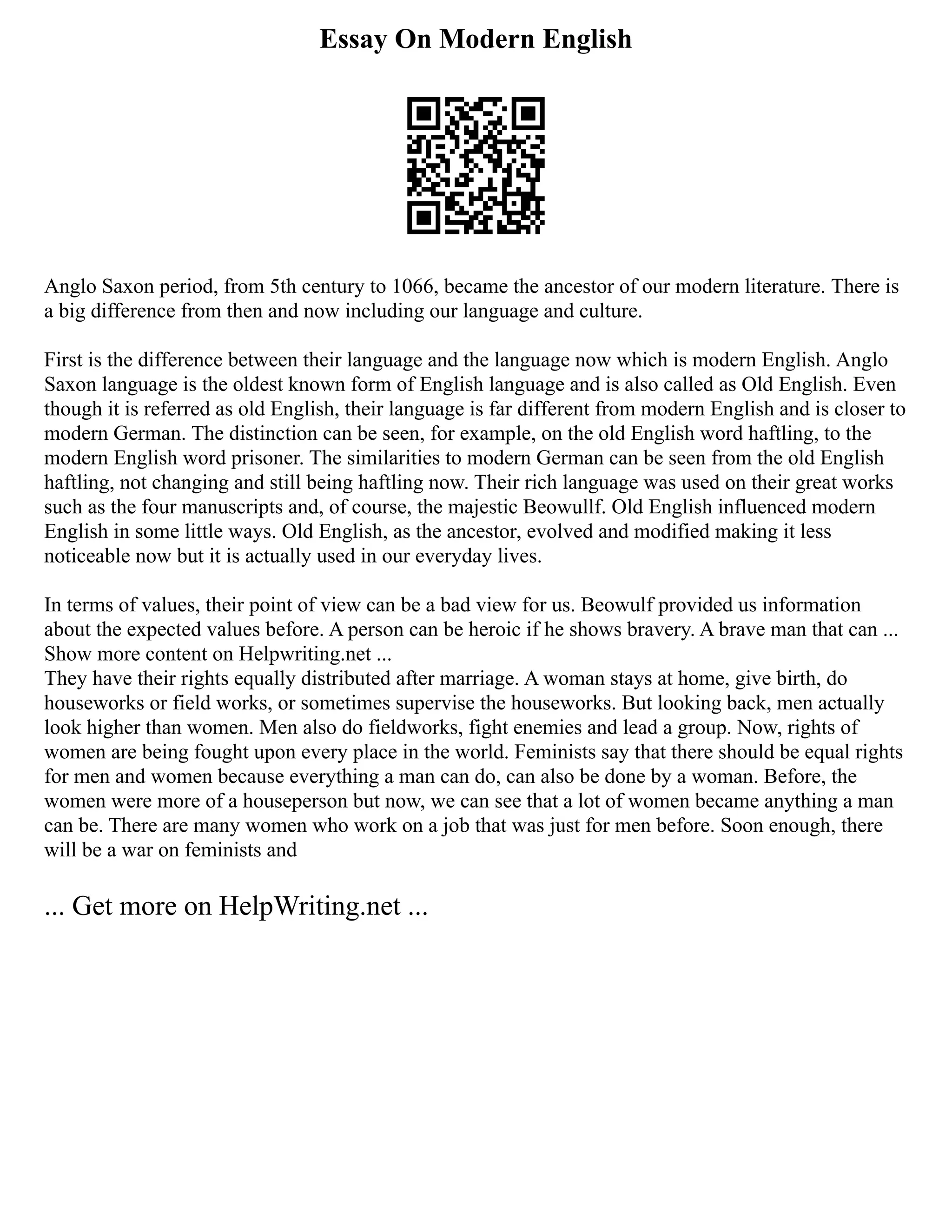 Essay On Modern English
Anglo Saxon period, from 5th century to 1066, became the ancestor of our modern literature. There is
a big difference from then and now including our language and culture.
First is the difference between their language and the language now which is modern English. Anglo
Saxon language is the oldest known form of English language and is also called as Old English. Even
though it is referred as old English, their language is far different from modern English and is closer to
modern German. The distinction can be seen, for example, on the old English word haftling, to the
modern English word prisoner. The similarities to modern German can be seen from the old English
haftling, not changing and still being haftling now. Their rich language was used on their great works
such as the four manuscripts and, of course, the majestic Beowullf. Old English influenced modern
English in some little ways. Old English, as the ancestor, evolved and modified making it less
noticeable now but it is actually used in our everyday lives.
In terms of values, their point of view can be a bad view for us. Beowulf provided us information
about the expected values before. A person can be heroic if he shows bravery. A brave man that can ...
Show more content on Helpwriting.net ...
They have their rights equally distributed after marriage. A woman stays at home, give birth, do
houseworks or field works, or sometimes supervise the houseworks. But looking back, men actually
look higher than women. Men also do fieldworks, fight enemies and lead a group. Now, rights of
women are being fought upon every place in the world. Feminists say that there should be equal rights
for men and women because everything a man can do, can also be done by a woman. Before, the
women were more of a houseperson but now, we can see that a lot of women became anything a man
can be. There are many women who work on a job that was just for men before. Soon enough, there
will be a war on feminists and
... Get more on HelpWriting.net ...
 