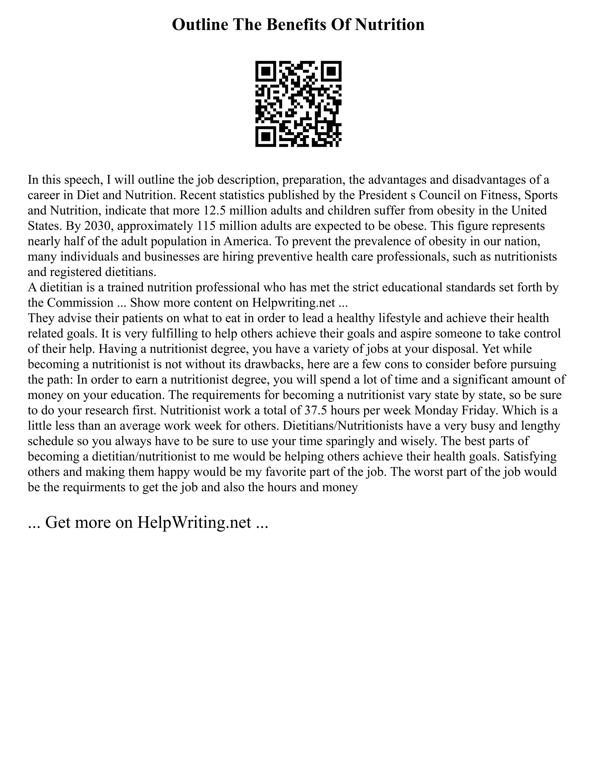 Outline The Benefits Of Nutrition
In this speech, I will outline the job description, preparation, the advantages and disadvantages of a
career in Diet and Nutrition. Recent statistics published by the President s Council on Fitness, Sports
and Nutrition, indicate that more 12.5 million adults and children suffer from obesity in the United
States. By 2030, approximately 115 million adults are expected to be obese. This figure represents
nearly half of the adult population in America. To prevent the prevalence of obesity in our nation,
many individuals and businesses are hiring preventive health care professionals, such as nutritionists
and registered dietitians.
A dietitian is a trained nutrition professional who has met the strict educational standards set forth by
the Commission ... Show more content on Helpwriting.net ...
They advise their patients on what to eat in order to lead a healthy lifestyle and achieve their health
related goals. It is very fulfilling to help others achieve their goals and aspire someone to take control
of their help. Having a nutritionist degree, you have a variety of jobs at your disposal. Yet while
becoming a nutritionist is not without its drawbacks, here are a few cons to consider before pursuing
the path: In order to earn a nutritionist degree, you will spend a lot of time and a significant amount of
money on your education. The requirements for becoming a nutritionist vary state by state, so be sure
to do your research first. Nutritionist work a total of 37.5 hours per week Monday Friday. Which is a
little less than an average work week for others. Dietitians/Nutritionists have a very busy and lengthy
schedule so you always have to be sure to use your time sparingly and wisely. The best parts of
becoming a dietitian/nutritionist to me would be helping others achieve their health goals. Satisfying
others and making them happy would be my favorite part of the job. The worst part of the job would
be the requirments to get the job and also the hours and money
... Get more on HelpWriting.net ...
 