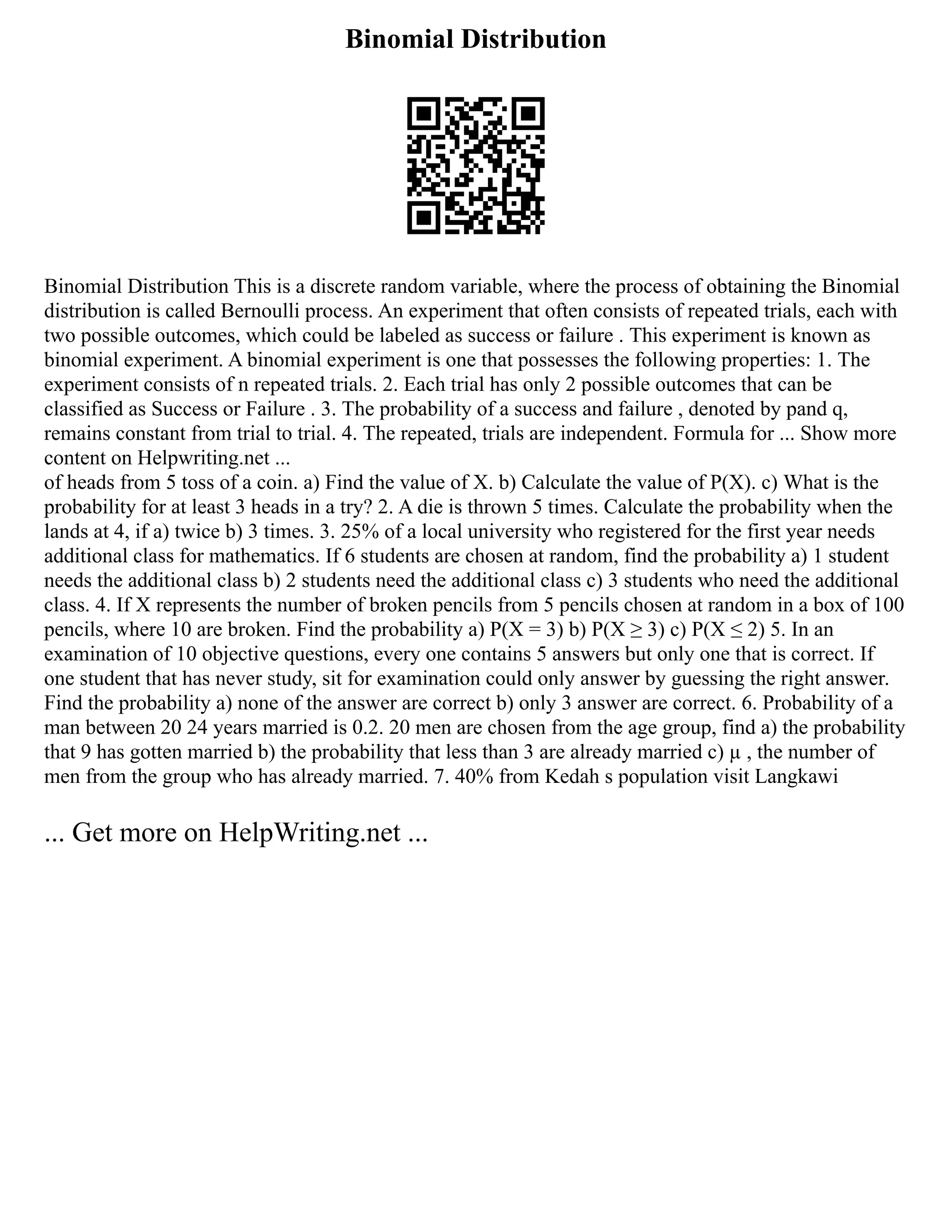 Binomial Distribution
Binomial Distribution This is a discrete random variable, where the process of obtaining the Binomial
distribution is called Bernoulli process. An experiment that often consists of repeated trials, each with
two possible outcomes, which could be labeled as success or failure . This experiment is known as
binomial experiment. A binomial experiment is one that possesses the following properties: 1. The
experiment consists of n repeated trials. 2. Each trial has only 2 possible outcomes that can be
classified as Success or Failure . 3. The probability of a success and failure , denoted by pand q,
remains constant from trial to trial. 4. The repeated, trials are independent. Formula for ... Show more
content on Helpwriting.net ...
of heads from 5 toss of a coin. a) Find the value of X. b) Calculate the value of P(X). c) What is the
probability for at least 3 heads in a try? 2. A die is thrown 5 times. Calculate the probability when the
lands at 4, if a) twice b) 3 times. 3. 25% of a local university who registered for the first year needs
additional class for mathematics. If 6 students are chosen at random, find the probability a) 1 student
needs the additional class b) 2 students need the additional class c) 3 students who need the additional
class. 4. If X represents the number of broken pencils from 5 pencils chosen at random in a box of 100
pencils, where 10 are broken. Find the probability a) P(X = 3) b) P(X ≥ 3) c) P(X ≤ 2) 5. In an
examination of 10 objective questions, every one contains 5 answers but only one that is correct. If
one student that has never study, sit for examination could only answer by guessing the right answer.
Find the probability a) none of the answer are correct b) only 3 answer are correct. 6. Probability of a
man between 20 24 years married is 0.2. 20 men are chosen from the age group, find a) the probability
that 9 has gotten married b) the probability that less than 3 are already married c) µ , the number of
men from the group who has already married. 7. 40% from Kedah s population visit Langkawi
... Get more on HelpWriting.net ...
 