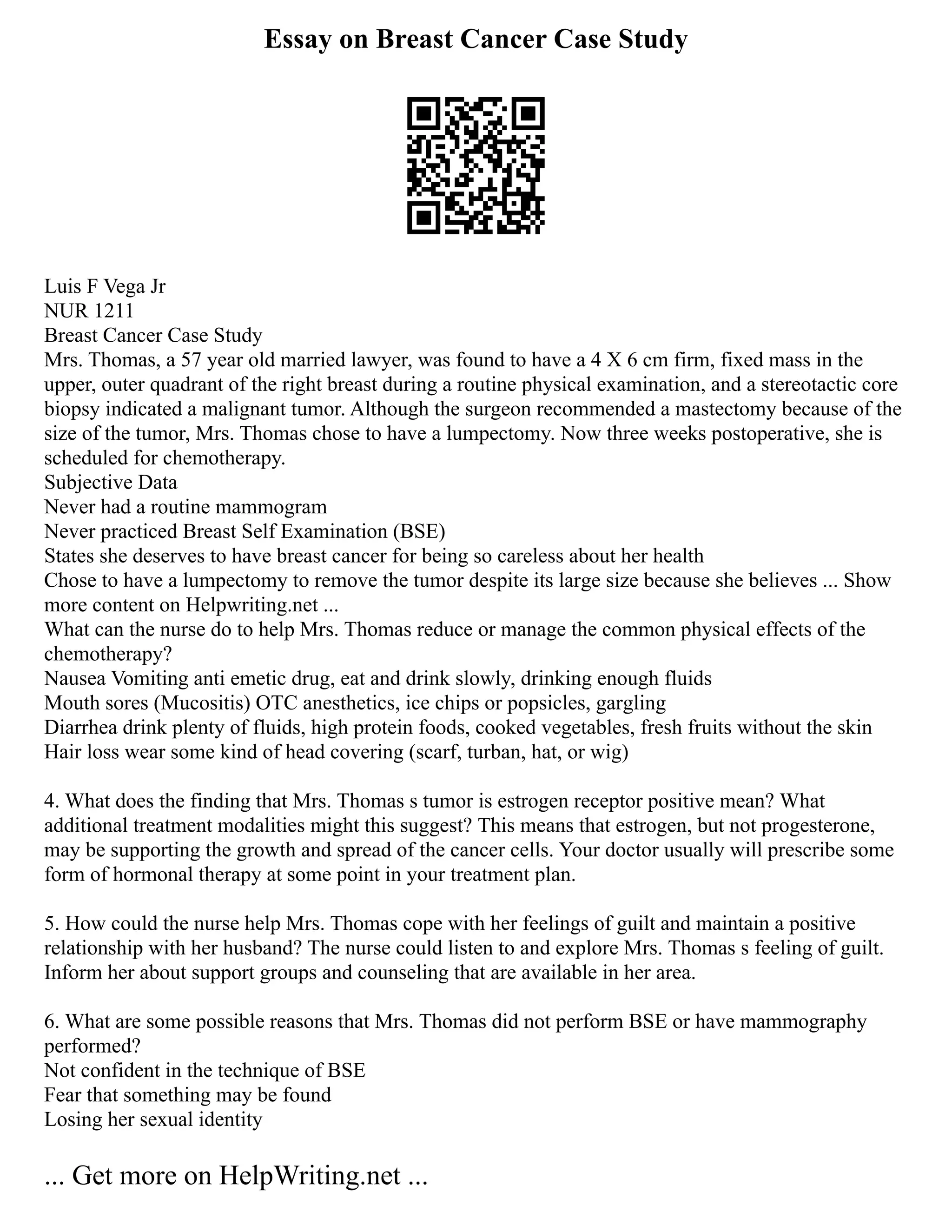 Essay on Breast Cancer Case Study
Luis F Vega Jr
NUR 1211
Breast Cancer Case Study
Mrs. Thomas, a 57 year old married lawyer, was found to have a 4 X 6 cm firm, fixed mass in the
upper, outer quadrant of the right breast during a routine physical examination, and a stereotactic core
biopsy indicated a malignant tumor. Although the surgeon recommended a mastectomy because of the
size of the tumor, Mrs. Thomas chose to have a lumpectomy. Now three weeks postoperative, she is
scheduled for chemotherapy.
Subjective Data
Never had a routine mammogram
Never practiced Breast Self Examination (BSE)
States she deserves to have breast cancer for being so careless about her health
Chose to have a lumpectomy to remove the tumor despite its large size because she believes ... Show
more content on Helpwriting.net ...
What can the nurse do to help Mrs. Thomas reduce or manage the common physical effects of the
chemotherapy?
Nausea Vomiting anti emetic drug, eat and drink slowly, drinking enough fluids
Mouth sores (Mucositis) OTC anesthetics, ice chips or popsicles, gargling
Diarrhea drink plenty of fluids, high protein foods, cooked vegetables, fresh fruits without the skin
Hair loss wear some kind of head covering (scarf, turban, hat, or wig)
4. What does the finding that Mrs. Thomas s tumor is estrogen receptor positive mean? What
additional treatment modalities might this suggest? This means that estrogen, but not progesterone,
may be supporting the growth and spread of the cancer cells. Your doctor usually will prescribe some
form of hormonal therapy at some point in your treatment plan.
5. How could the nurse help Mrs. Thomas cope with her feelings of guilt and maintain a positive
relationship with her husband? The nurse could listen to and explore Mrs. Thomas s feeling of guilt.
Inform her about support groups and counseling that are available in her area.
6. What are some possible reasons that Mrs. Thomas did not perform BSE or have mammography
performed?
Not confident in the technique of BSE
Fear that something may be found
Losing her sexual identity
... Get more on HelpWriting.net ...
 