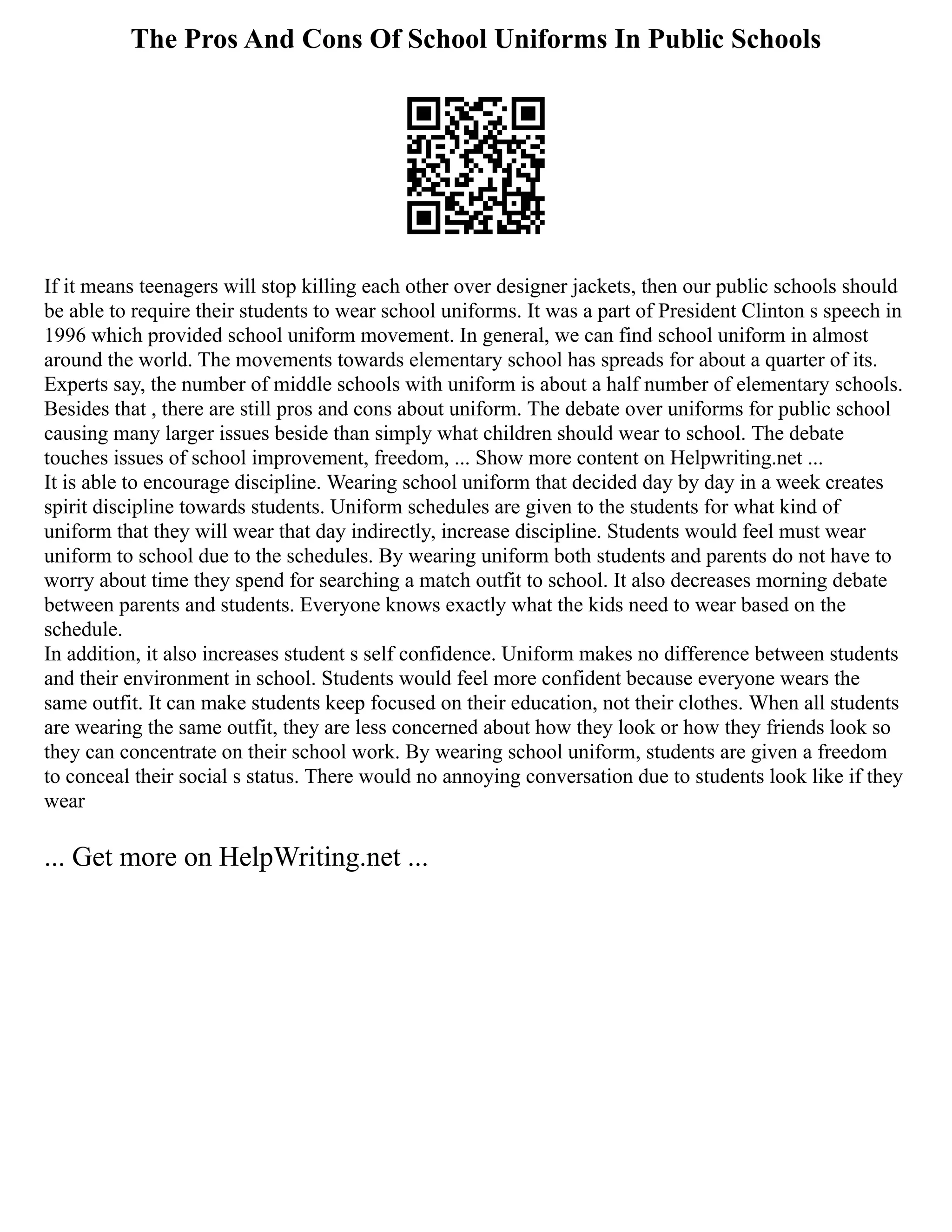 The Pros And Cons Of School Uniforms In Public Schools
If it means teenagers will stop killing each other over designer jackets, then our public schools should
be able to require their students to wear school uniforms. It was a part of President Clinton s speech in
1996 which provided school uniform movement. In general, we can find school uniform in almost
around the world. The movements towards elementary school has spreads for about a quarter of its.
Experts say, the number of middle schools with uniform is about a half number of elementary schools.
Besides that , there are still pros and cons about uniform. The debate over uniforms for public school
causing many larger issues beside than simply what children should wear to school. The debate
touches issues of school improvement, freedom, ... Show more content on Helpwriting.net ...
It is able to encourage discipline. Wearing school uniform that decided day by day in a week creates
spirit discipline towards students. Uniform schedules are given to the students for what kind of
uniform that they will wear that day indirectly, increase discipline. Students would feel must wear
uniform to school due to the schedules. By wearing uniform both students and parents do not have to
worry about time they spend for searching a match outfit to school. It also decreases morning debate
between parents and students. Everyone knows exactly what the kids need to wear based on the
schedule.
In addition, it also increases student s self confidence. Uniform makes no difference between students
and their environment in school. Students would feel more confident because everyone wears the
same outfit. It can make students keep focused on their education, not their clothes. When all students
are wearing the same outfit, they are less concerned about how they look or how they friends look so
they can concentrate on their school work. By wearing school uniform, students are given a freedom
to conceal their social s status. There would no annoying conversation due to students look like if they
wear
... Get more on HelpWriting.net ...
 