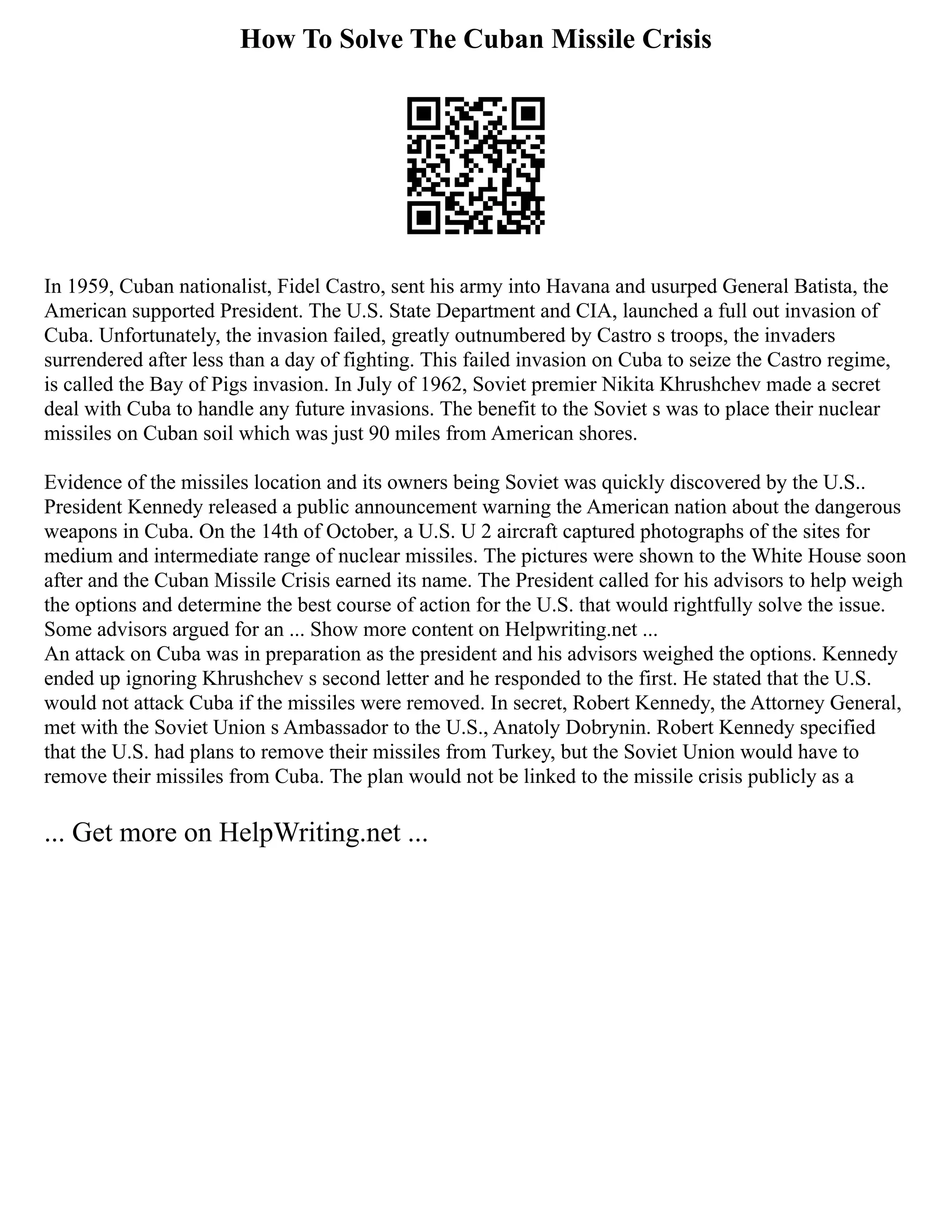 How To Solve The Cuban Missile Crisis
In 1959, Cuban nationalist, Fidel Castro, sent his army into Havana and usurped General Batista, the
American supported President. The U.S. State Department and CIA, launched a full out invasion of
Cuba. Unfortunately, the invasion failed, greatly outnumbered by Castro s troops, the invaders
surrendered after less than a day of fighting. This failed invasion on Cuba to seize the Castro regime,
is called the Bay of Pigs invasion. In July of 1962, Soviet premier Nikita Khrushchev made a secret
deal with Cuba to handle any future invasions. The benefit to the Soviet s was to place their nuclear
missiles on Cuban soil which was just 90 miles from American shores.
Evidence of the missiles location and its owners being Soviet was quickly discovered by the U.S..
President Kennedy released a public announcement warning the American nation about the dangerous
weapons in Cuba. On the 14th of October, a U.S. U 2 aircraft captured photographs of the sites for
medium and intermediate range of nuclear missiles. The pictures were shown to the White House soon
after and the Cuban Missile Crisis earned its name. The President called for his advisors to help weigh
the options and determine the best course of action for the U.S. that would rightfully solve the issue.
Some advisors argued for an ... Show more content on Helpwriting.net ...
An attack on Cuba was in preparation as the president and his advisors weighed the options. Kennedy
ended up ignoring Khrushchev s second letter and he responded to the first. He stated that the U.S.
would not attack Cuba if the missiles were removed. In secret, Robert Kennedy, the Attorney General,
met with the Soviet Union s Ambassador to the U.S., Anatoly Dobrynin. Robert Kennedy specified
that the U.S. had plans to remove their missiles from Turkey, but the Soviet Union would have to
remove their missiles from Cuba. The plan would not be linked to the missile crisis publicly as a
... Get more on HelpWriting.net ...
 