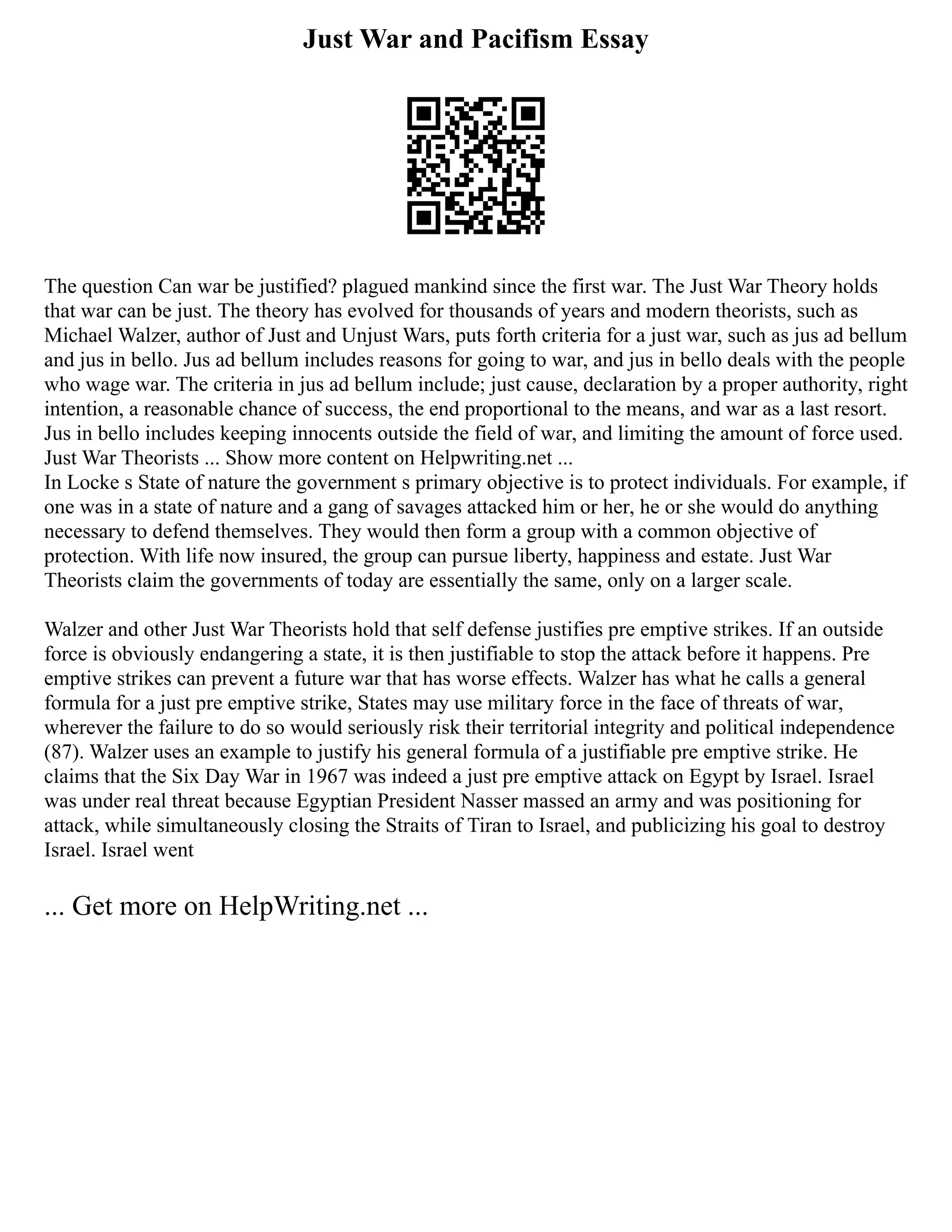 Just War and Pacifism Essay
The question Can war be justified? plagued mankind since the first war. The Just War Theory holds
that war can be just. The theory has evolved for thousands of years and modern theorists, such as
Michael Walzer, author of Just and Unjust Wars, puts forth criteria for a just war, such as jus ad bellum
and jus in bello. Jus ad bellum includes reasons for going to war, and jus in bello deals with the people
who wage war. The criteria in jus ad bellum include; just cause, declaration by a proper authority, right
intention, a reasonable chance of success, the end proportional to the means, and war as a last resort.
Jus in bello includes keeping innocents outside the field of war, and limiting the amount of force used.
Just War Theorists ... Show more content on Helpwriting.net ...
In Locke s State of nature the government s primary objective is to protect individuals. For example, if
one was in a state of nature and a gang of savages attacked him or her, he or she would do anything
necessary to defend themselves. They would then form a group with a common objective of
protection. With life now insured, the group can pursue liberty, happiness and estate. Just War
Theorists claim the governments of today are essentially the same, only on a larger scale.
Walzer and other Just War Theorists hold that self defense justifies pre emptive strikes. If an outside
force is obviously endangering a state, it is then justifiable to stop the attack before it happens. Pre
emptive strikes can prevent a future war that has worse effects. Walzer has what he calls a general
formula for a just pre emptive strike, States may use military force in the face of threats of war,
wherever the failure to do so would seriously risk their territorial integrity and political independence
(87). Walzer uses an example to justify his general formula of a justifiable pre emptive strike. He
claims that the Six Day War in 1967 was indeed a just pre emptive attack on Egypt by Israel. Israel
was under real threat because Egyptian President Nasser massed an army and was positioning for
attack, while simultaneously closing the Straits of Tiran to Israel, and publicizing his goal to destroy
Israel. Israel went
... Get more on HelpWriting.net ...
 