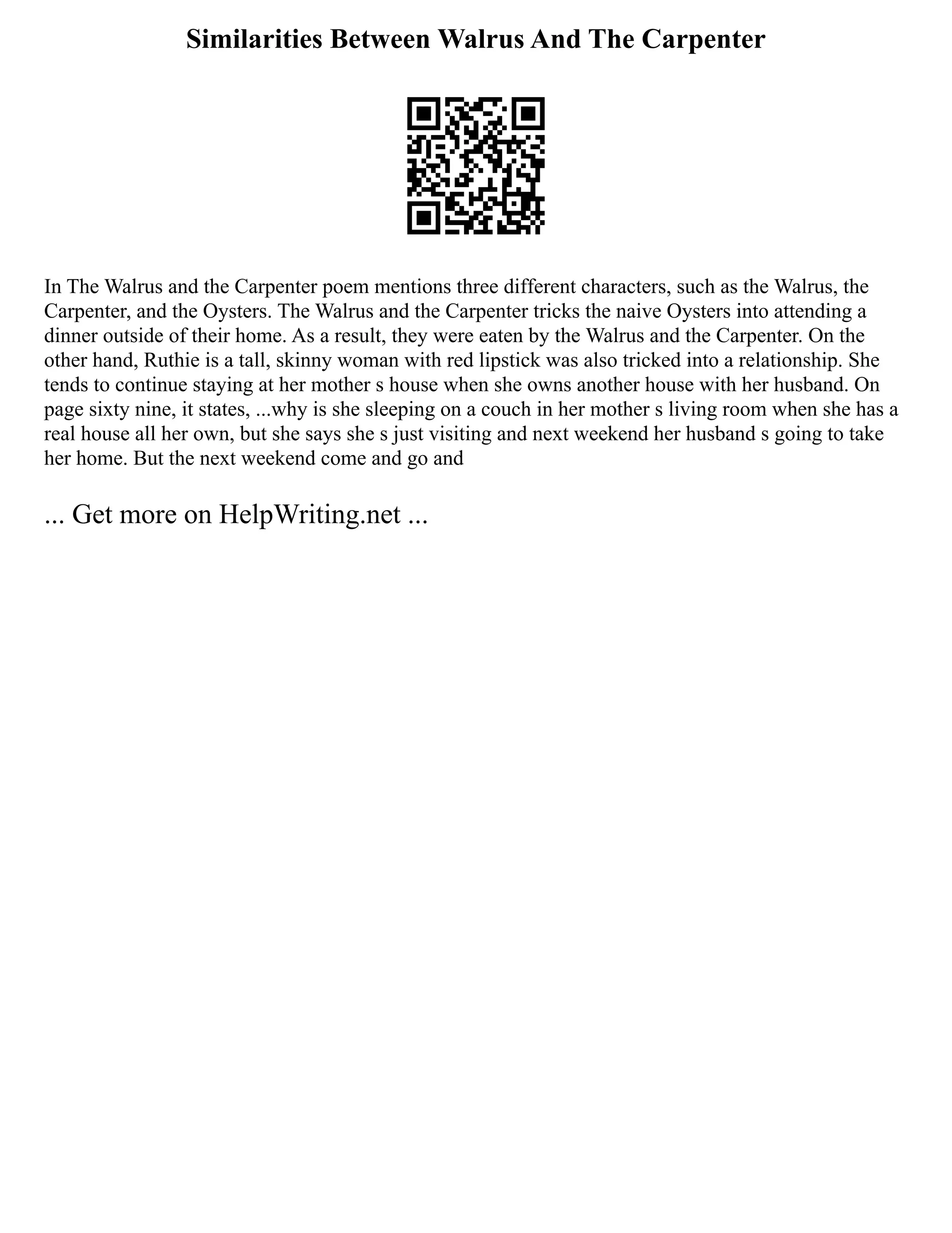 Similarities Between Walrus And The Carpenter
In The Walrus and the Carpenter poem mentions three different characters, such as the Walrus, the
Carpenter, and the Oysters. The Walrus and the Carpenter tricks the naive Oysters into attending a
dinner outside of their home. As a result, they were eaten by the Walrus and the Carpenter. On the
other hand, Ruthie is a tall, skinny woman with red lipstick was also tricked into a relationship. She
tends to continue staying at her mother s house when she owns another house with her husband. On
page sixty nine, it states, ...why is she sleeping on a couch in her mother s living room when she has a
real house all her own, but she says she s just visiting and next weekend her husband s going to take
her home. But the next weekend come and go and
... Get more on HelpWriting.net ...
 
