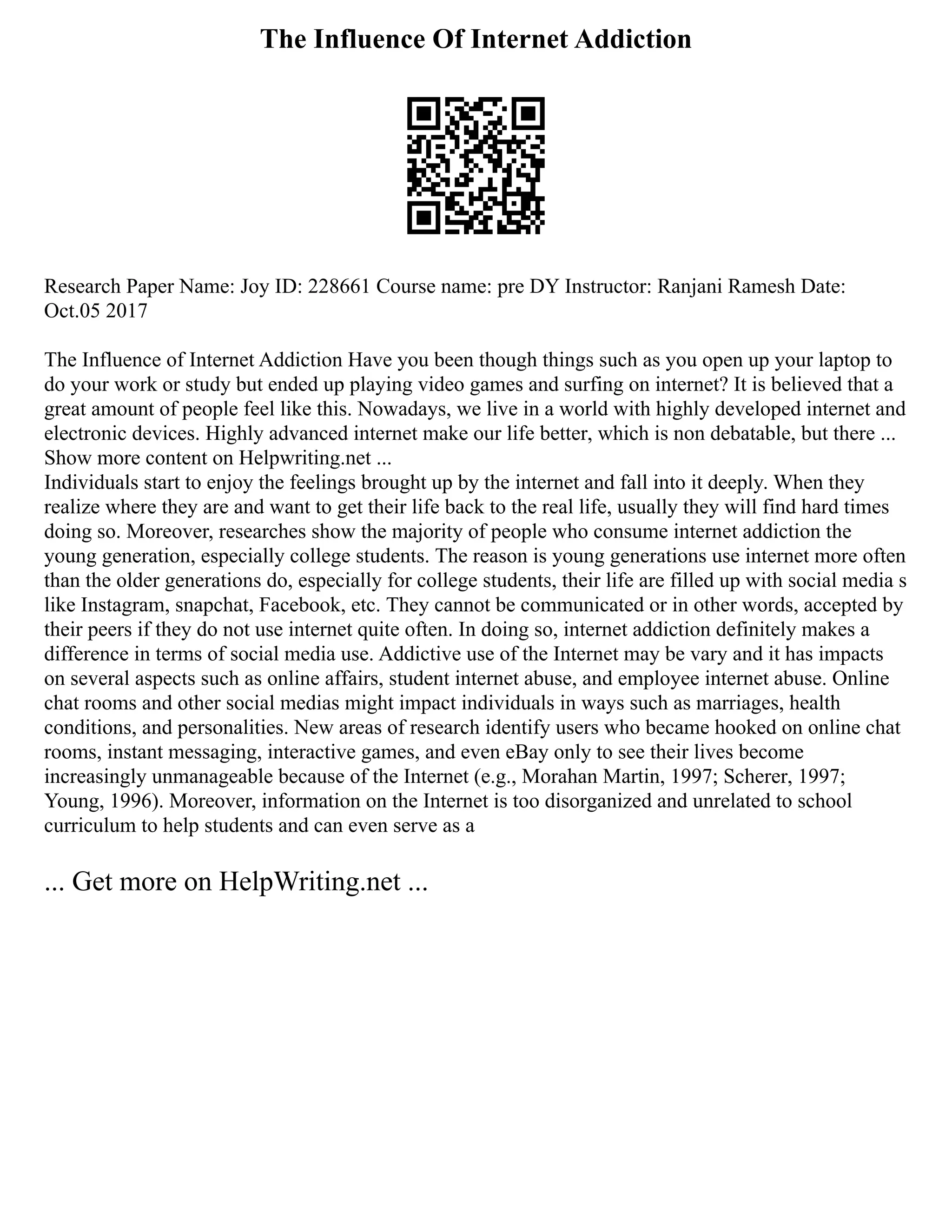 The Influence Of Internet Addiction
Research Paper Name: Joy ID: 228661 Course name: pre DY Instructor: Ranjani Ramesh Date:
Oct.05 2017
The Influence of Internet Addiction Have you been though things such as you open up your laptop to
do your work or study but ended up playing video games and surfing on internet? It is believed that a
great amount of people feel like this. Nowadays, we live in a world with highly developed internet and
electronic devices. Highly advanced internet make our life better, which is non debatable, but there ...
Show more content on Helpwriting.net ...
Individuals start to enjoy the feelings brought up by the internet and fall into it deeply. When they
realize where they are and want to get their life back to the real life, usually they will find hard times
doing so. Moreover, researches show the majority of people who consume internet addiction the
young generation, especially college students. The reason is young generations use internet more often
than the older generations do, especially for college students, their life are filled up with social media s
like Instagram, snapchat, Facebook, etc. They cannot be communicated or in other words, accepted by
their peers if they do not use internet quite often. In doing so, internet addiction definitely makes a
difference in terms of social media use. Addictive use of the Internet may be vary and it has impacts
on several aspects such as online affairs, student internet abuse, and employee internet abuse. Online
chat rooms and other social medias might impact individuals in ways such as marriages, health
conditions, and personalities. New areas of research identify users who became hooked on online chat
rooms, instant messaging, interactive games, and even eBay only to see their lives become
increasingly unmanageable because of the Internet (e.g., Morahan Martin, 1997; Scherer, 1997;
Young, 1996). Moreover, information on the Internet is too disorganized and unrelated to school
curriculum to help students and can even serve as a
... Get more on HelpWriting.net ...
 
