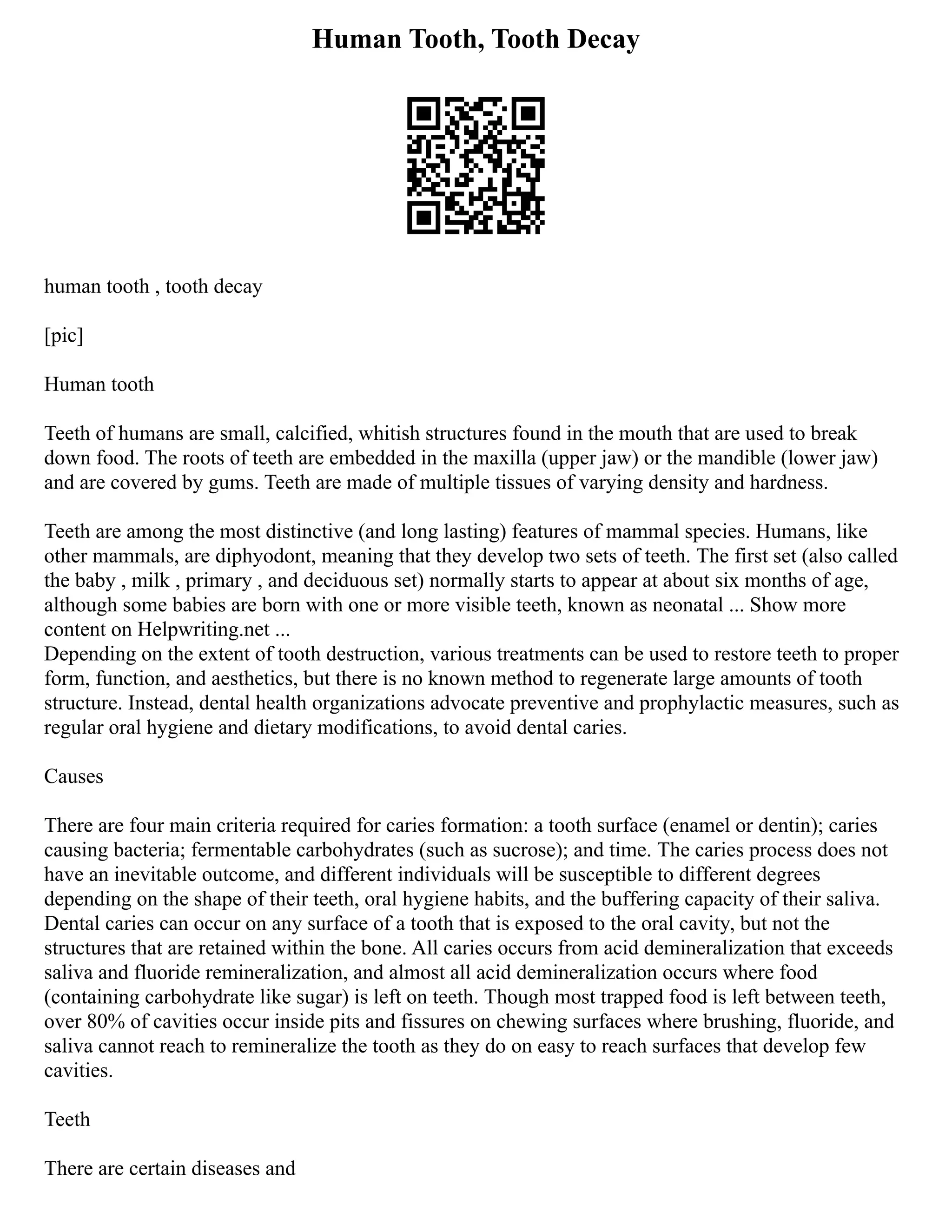 Human Tooth, Tooth Decay
human tooth , tooth decay
[pic]
Human tooth
Teeth of humans are small, calcified, whitish structures found in the mouth that are used to break
down food. The roots of teeth are embedded in the maxilla (upper jaw) or the mandible (lower jaw)
and are covered by gums. Teeth are made of multiple tissues of varying density and hardness.
Teeth are among the most distinctive (and long lasting) features of mammal species. Humans, like
other mammals, are diphyodont, meaning that they develop two sets of teeth. The first set (also called
the baby , milk , primary , and deciduous set) normally starts to appear at about six months of age,
although some babies are born with one or more visible teeth, known as neonatal ... Show more
content on Helpwriting.net ...
Depending on the extent of tooth destruction, various treatments can be used to restore teeth to proper
form, function, and aesthetics, but there is no known method to regenerate large amounts of tooth
structure. Instead, dental health organizations advocate preventive and prophylactic measures, such as
regular oral hygiene and dietary modifications, to avoid dental caries.
Causes
There are four main criteria required for caries formation: a tooth surface (enamel or dentin); caries
causing bacteria; fermentable carbohydrates (such as sucrose); and time. The caries process does not
have an inevitable outcome, and different individuals will be susceptible to different degrees
depending on the shape of their teeth, oral hygiene habits, and the buffering capacity of their saliva.
Dental caries can occur on any surface of a tooth that is exposed to the oral cavity, but not the
structures that are retained within the bone. All caries occurs from acid demineralization that exceeds
saliva and fluoride remineralization, and almost all acid demineralization occurs where food
(containing carbohydrate like sugar) is left on teeth. Though most trapped food is left between teeth,
over 80% of cavities occur inside pits and fissures on chewing surfaces where brushing, fluoride, and
saliva cannot reach to remineralize the tooth as they do on easy to reach surfaces that develop few
cavities.
Teeth
There are certain diseases and
 