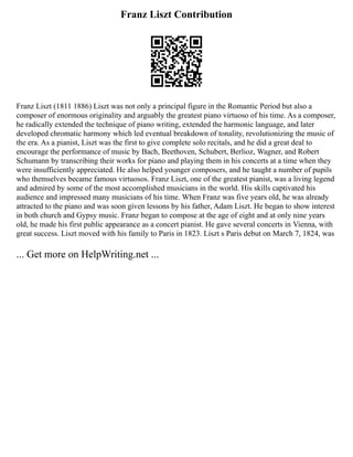 Franz Liszt Contribution
Franz Liszt (1811 1886) Liszt was not only a principal figure in the Romantic Period but also a
composer of enormous originality and arguably the greatest piano virtuoso of his time. As a composer,
he radically extended the technique of piano writing, extended the harmonic language, and later
developed chromatic harmony which led eventual breakdown of tonality, revolutionizing the music of
the era. As a pianist, Liszt was the first to give complete solo recitals, and he did a great deal to
encourage the performance of music by Bach, Beethoven, Schubert, Berlioz, Wagner, and Robert
Schumann by transcribing their works for piano and playing them in his concerts at a time when they
were insufficiently appreciated. He also helped younger composers, and he taught a number of pupils
who themselves became famous virtuosos. Franz Liszt, one of the greatest pianist, was a living legend
and admired by some of the most accomplished musicians in the world. His skills captivated his
audience and impressed many musicians of his time. When Franz was five years old, he was already
attracted to the piano and was soon given lessons by his father, Adam Liszt. He began to show interest
in both church and Gypsy music. Franz began to compose at the age of eight and at only nine years
old, he made his first public appearance as a concert pianist. He gave several concerts in Vienna, with
great success. Liszt moved with his family to Paris in 1823. Liszt s Paris debut on March 7, 1824, was
... Get more on HelpWriting.net ...
 