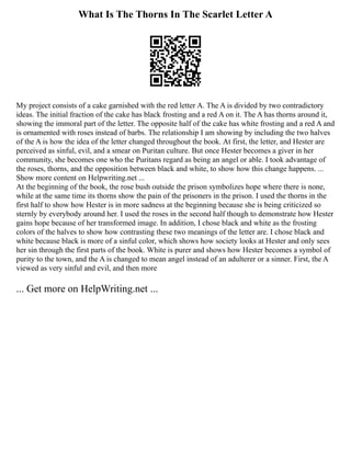 What Is The Thorns In The Scarlet Letter A
My project consists of a cake garnished with the red letter A. The A is divided by two contradictory
ideas. The initial fraction of the cake has black frosting and a red A on it. The A has thorns around it,
showing the immoral part of the letter. The opposite half of the cake has white frosting and a red A and
is ornamented with roses instead of barbs. The relationship I am showing by including the two halves
of the A is how the idea of the letter changed throughout the book. At first, the letter, and Hester are
perceived as sinful, evil, and a smear on Puritan culture. But once Hester becomes a giver in her
community, she becomes one who the Puritans regard as being an angel or able. I took advantage of
the roses, thorns, and the opposition between black and white, to show how this change happens. ...
Show more content on Helpwriting.net ...
At the beginning of the book, the rose bush outside the prison symbolizes hope where there is none,
while at the same time its thorns show the pain of the prisoners in the prison. I used the thorns in the
first half to show how Hester is in more sadness at the beginning because she is being criticized so
sternly by everybody around her. I used the roses in the second half though to demonstrate how Hester
gains hope because of her transformed image. In addition, I chose black and white as the frosting
colors of the halves to show how contrasting these two meanings of the letter are. I chose black and
white because black is more of a sinful color, which shows how society looks at Hester and only sees
her sin through the first parts of the book. White is purer and shows how Hester becomes a symbol of
purity to the town, and the A is changed to mean angel instead of an adulterer or a sinner. First, the A
viewed as very sinful and evil, and then more
... Get more on HelpWriting.net ...
 