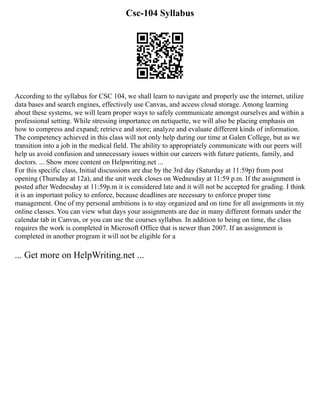 Csc-104 Syllabus
According to the syllabus for CSC 104, we shall learn to navigate and properly use the internet, utilize
data bases and search engines, effectively use Canvas, and access cloud storage. Among learning
about these systems, we will learn proper ways to safely communicate amongst ourselves and within a
professional setting. While stressing importance on netiquette, we will also be placing emphasis on
how to compress and expand; retrieve and store; analyze and evaluate different kinds of information.
The competency achieved in this class will not only help during our time at Galen College, but as we
transition into a job in the medical field. The ability to appropriately communicate with our peers will
help us avoid confusion and unnecessary issues within our careers with future patients, family, and
doctors. ... Show more content on Helpwriting.net ...
For this specific class, Initial discussions are due by the 3rd day (Saturday at 11:59p) from post
opening (Thursday at 12a), and the unit week closes on Wednesday at 11:59 p.m. If the assignment is
posted after Wednesday at 11:59p.m it is considered late and it will not be accepted for grading. I think
it is an important policy to enforce, because deadlines are necessary to enforce proper time
management. One of my personal ambitions is to stay organized and on time for all assignments in my
online classes. You can view what days your assignments are due in many different formats under the
calendar tab in Canvas, or you can use the courses syllabus. In addition to being on time, the class
requires the work is completed in Microsoft Office that is newer than 2007. If an assignment is
completed in another program it will not be eligible for a
... Get more on HelpWriting.net ...
 