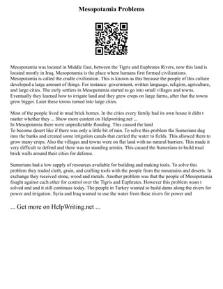 Mesopotamia Problems
Mesopotamia was located in Middle East, between the Tigris and Euphrates Rivers, now this land is
located mostly in Iraq. Mesopotamia is the place where humans first formed civilizations.
Mesopotamia is called the cradle civilization. This is known as this because the people of this culture
developed a large amount of things. For instance: government, written language, religion, agriculture,
and large cities. The early settlers in Mesopotamia started to go into small villages and towns.
Eventually they learned how to irrigate land and they grew crops on large farms, after that the towns
grew bigger. Later these towns turned into large cities.
Most of the people lived in mud brick homes. In the cities every family had its own house it didn t
matter whether they ... Show more content on Helpwriting.net ...
In Mesopotamia there were unpredictable flooding. This caused the land
To become desert like if there was only a little bit of rain. To solve this problem the Sumerians dug
into the banks and created some irrigation canals that carried the water to fields. This allowed them to
grow many crops. Also the villages and towns were on flat land with no natural barriers. This made it
very difficult to defend and there was no standing armies. This caused the Sumerians to build mud
brick walls around their cities for defense.
Sumerians had a low supply of resources available for building and making tools. To solve this
problem they traded cloth, grain, and crafting tools with the people from the mountains and deserts. In
exchange they received stone, wood and metals. Another problem was that the people of Mesopotamia
fought against each other for control over the Tigris and Euphrates. However this problem wasn t
solved and and it still continues today. The people in Turkey wanted to build dams along the rivers for
power and irrigation. Syria and Iraq wanted to use the water from these rivers for power and
... Get more on HelpWriting.net ...
 