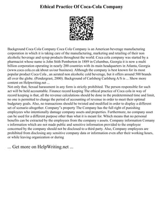 Ethical Practice Of Coca-Cola Company
Background Coca Cola Company Coca Cola Company is an American beverage manufacturing
corporation in which it is taking care of the manufacturing, marketing and retailing of their non
alcoholic beverage and syrup products throughout the world. Coca cola company was started by a
pharmacist whose name is John Stith Pemberton in 1889 in Columbus, Georgia it is now a multi
billion corporation operating in nearly 200 countries with its main headquarters in Atlanta, Georgia
(www.coca cola.co.uk/about us/our business). Although the company is best known for its most
popular product Coca Cola , an aerated non alcoholic cold beverage, but it offers around 500 brands
all over the globe. (Pendergrast, 2000). Background of Carlsberg Carlsberg A/S is ... Show more
content on Helpwriting.net ...
Not only that, Sexual harassment in any form is strictly prohibited. The person responsible for such
act will be held accountable. Finance record keeping The ethical practice of Coca cola in way of
record keeping is that, all the revenue calculations should be done in the predetermined time and limit,
no one is permitted to change the period of accounting of revenue in order to meet their optimal
budgetary goals. Also, no transactions should be twisted and modified in order to display a different
set of scenario altogether. Company‟s property The Company has the full right of punishing
employees who intentionally damage company assets and properties. Furthermore, no company asset
can be used for a different purpose other than what it is meant for. Which means that no personal
benefits can be extracted by the employees from the company s assets. Company information Comany
s information which are not made public and sensitive information provided to the employee
concerned by the company should not be disclosed to a third party. Also, Company employees are
prohibited from disclosing any sensitive company data or information even after their working hours,
or while leaving organization or during
... Get more on HelpWriting.net ...
 