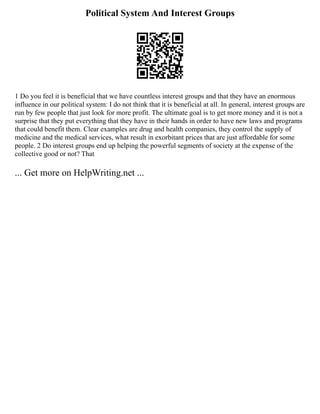 Political System And Interest Groups
1 Do you feel it is beneficial that we have countless interest groups and that they have an enormous
influence in our political system: I do not think that it is beneficial at all. In general, interest groups are
run by few people that just look for more profit. The ultimate goal is to get more money and it is not a
surprise that they put everything that they have in their hands in order to have new laws and programs
that could benefit them. Clear examples are drug and health companies, they control the supply of
medicine and the medical services, what result in exorbitant prices that are just affordable for some
people. 2 Do interest groups end up helping the powerful segments of society at the expense of the
collective good or not? That
... Get more on HelpWriting.net ...
 