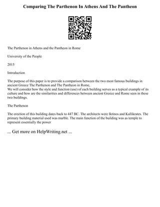 Comparing The Parthenon In Athens And The Pantheon
The Parthenon in Athens and the Pantheon in Rome
University of the People
2015
Introduction
The purpose of this paper is to provide a comparison between the two most famous buildings in
ancient Greece The Parthenon and The Pantheon in Rome,
We will consider how the style and function (use) of each building serves as a typical example of its
culture and how are the similarities and differences between ancient Greece and Rome seen in these
two buildings.
The Parthenon
The erection of this building dates back to 447 BC. The architects were Iktinos and Kallikrates. The
primary building material used was marble. The main function of the building was as temple to
represent essentially the power
... Get more on HelpWriting.net ...
 