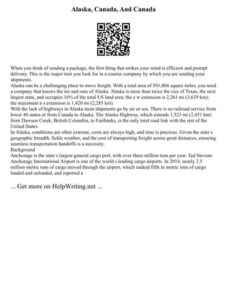 Alaska, Canada, And Canada
When you think of sending a package, the first thing that strikes your mind is efficient and prompt
delivery. This is the major trait you look for in a courier company by which you are sending your
shipments.
Alaska can be a challenging place to move freight. With a total area of 591,004 square miles, you need
a company that knows the ins and outs of Alaska. Alaska is more than twice the size of Texas, the next
largest state, and occupies 16% of the total US land area; the e w extension is 2,261 mi (3,639 km);
the maximum n s extension is 1,420 mi (2,285 km).
With the lack of highways in Alaska most shipments go by air or sea. There is no railroad service from
lower 48 states or from Canada to Alaska. The Alaska Highway, which extends 1,523 mi (2,451 km)
from Dawson Creek, British Columbia, to Fairbanks, is the only total road link with the rest of the
United States.
In Alaska, conditions are often extreme, costs are always high, and time is precious. Given the state s
geographic breadth, fickle weather, and the cost of transporting freight across great distances, ensuring
seamless transportation handoffs is a necessity.
Background
Anchorage is the state s largest general cargo port, with over three million tons per year. Ted Stevens
Anchorage International Airport is one of the world s leading cargo airports. In 2014, nearly 2.5
million metric tons of cargo moved through the airport, which ranked fifth in metric tons of cargo
loaded and unloaded, and reported a
... Get more on HelpWriting.net ...
 