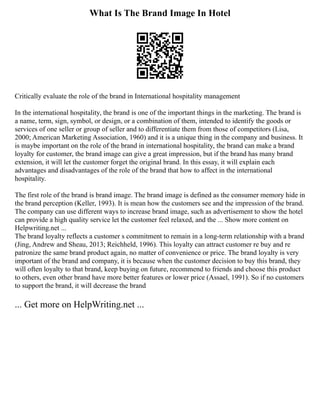 What Is The Brand Image In Hotel
Critically evaluate the role of the brand in International hospitality management
In the international hospitality, the brand is one of the important things in the marketing. The brand is
a name, term, sign, symbol, or design, or a combination of them, intended to identify the goods or
services of one seller or group of seller and to differentiate them from those of competitors (Lisa,
2000; American Marketing Association, 1960) and it is a unique thing in the company and business. It
is maybe important on the role of the brand in international hospitality, the brand can make a brand
loyalty for customer, the brand image can give a great impression, but if the brand has many brand
extension, it will let the customer forget the original brand. In this essay, it will explain each
advantages and disadvantages of the role of the brand that how to affect in the international
hospitality.
The first role of the brand is brand image. The brand image is defined as the consumer memory hide in
the brand perception (Keller, 1993). It is mean how the customers see and the impression of the brand.
The company can use different ways to increase brand image, such as advertisement to show the hotel
can provide a high quality service let the customer feel relaxed, and the ... Show more content on
Helpwriting.net ...
The brand loyalty reflects a customer s commitment to remain in a long‐term relationship with a brand
(Jing, Andrew and Sheau, 2013; Reichheld, 1996). This loyalty can attract customer re buy and re
patronize the same brand product again, no matter of convenience or price. The brand loyalty is very
important of the brand and company, it is because when the customer decision to buy this brand, they
will often loyalty to that brand, keep buying on future, recommend to friends and choose this product
to others, even other brand have more better features or lower price (Assael, 1991). So if no customers
to support the brand, it will decrease the brand
... Get more on HelpWriting.net ...
 