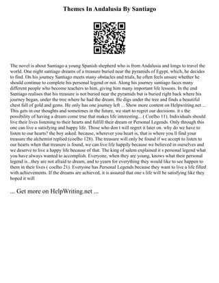 Themes In Andalusia By Santiago
The novel is about Santiago a young Spanish shepherd who is from Andalusia and longs to travel the
world. One night santiago dreams of a treasure buried near the pyramids of Egypt, which, he decides
to find. On his journey Santiago meets many obstacles and trials, he often feels unsure whether he
should continue to complete his personal legend or not. Along his journey santiago faces many
different people who become teachers to him, giving him many important life lessons. In the end
Santiago realises that his treasure is not buried near the pyramids but is buried right back where his
journey began, under the tree where he had the dream. He digs under the tree and finds a beautiful
chest full of gold and gems. He only has one journey left ... Show more content on Helpwriting.net ...
This gets in our thoughts and sometimes in the future, we start to regret our decisions. it s the
possibility of having a dream come true that makes life interesting... ( Coelho 11). Individuals should
live their lives listening to their hearts and fulfill their dream or Personal Legends. Only through this
one can live a satisfying and happy life. Those who don t will regret it later on. why do we have to
listen to our hearts? the boy asked. because, wherever you heart is, that is where you ll find your
treasure the alchemist replied (coelho 128). The treasure will only be found if we accept to listen to
our hearts when that treasure is found, we can live life happily because we believed in ourselves and
we deserve to live a happy life because of that. The king of salem explained it s personal legend what
you have always wanted to accomplish. Everyone, when they are young, knows what their personal
legend is...they are not afraid to dream, and to yearn for everything they would like to see happen to
them in their lives ( coelho 21). Everyone has Personal Legends because they want to live a life filled
with achievements. If the dreams are achieved, it is assured that one s life will be satisfying like they
hoped it will
... Get more on HelpWriting.net ...
 