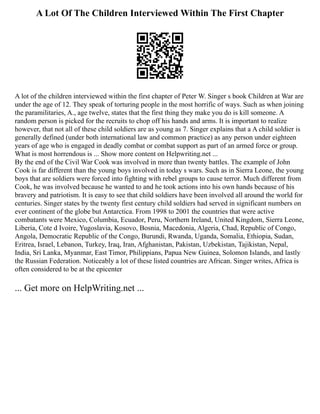 A Lot Of The Children Interviewed Within The First Chapter
A lot of the children interviewed within the first chapter of Peter W. Singer s book Children at War are
under the age of 12. They speak of torturing people in the most horrific of ways. Such as when joining
the paramilitaries, A., age twelve, states that the first thing they make you do is kill someone. A
random person is picked for the recruits to chop off his hands and arms. It is important to realize
however, that not all of these child soldiers are as young as 7. Singer explains that a A child soldier is
generally defined (under both international law and common practice) as any person under eighteen
years of age who is engaged in deadly combat or combat support as part of an armed force or group.
What is most horrendous is ... Show more content on Helpwriting.net ...
By the end of the Civil War Cook was involved in more than twenty battles. The example of John
Cook is far different than the young boys involved in today s wars. Such as in Sierra Leone, the young
boys that are soldiers were forced into fighting with rebel groups to cause terror. Much different from
Cook, he was involved because he wanted to and he took actions into his own hands because of his
bravery and patriotism. It is easy to see that child soldiers have been involved all around the world for
centuries. Singer states by the twenty first century child soldiers had served in significant numbers on
ever continent of the globe but Antarctica. From 1998 to 2001 the countries that were active
combatants were Mexico, Columbia, Ecuador, Peru, Northern Ireland, United Kingdom, Sierra Leone,
Liberia, Cote d Ivoire, Yugoslavia, Kosovo, Bosnia, Macedonia, Algeria, Chad, Republic of Congo,
Angola, Democratic Republic of the Congo, Burundi, Rwanda, Uganda, Somalia, Ethiopia, Sudan,
Eritrea, Israel, Lebanon, Turkey, Iraq, Iran, Afghanistan, Pakistan, Uzbekistan, Tajikistan, Nepal,
India, Sri Lanka, Myanmar, East Timor, Philippians, Papua New Guinea, Solomon Islands, and lastly
the Russian Federation. Noticeably a lot of these listed countries are African. Singer writes, Africa is
often considered to be at the epicenter
... Get more on HelpWriting.net ...
 