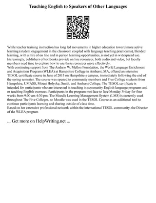 Teaching English to Speakers of Other Languages
While teacher training instruction has long led movements in higher education toward more active
learning (student engagement in the classroom coupled with language teaching practicums), blended
learning, with a mix of on line and in person learning opportunities, is not yet in widespread use.
Increasingly, publishers of textbooks provide on line resources, both audio and video, but faculty
members need time to explore how to use these resources more effectively.
With continuing support from The Andrew W. Mellon Foundation, the World Language Enrichment
and Acquisition Program (WLEA) at Hampshire College in Amherst, MA, offered an intensive
TESOL certificate course in June of 2013 on Hampshire s campus, immediately following the end of
the spring semester. The course was opened to community members and Five College students from
Hampshire, UMASS, Mount Holyoke, Smith, and Amherst College. The TESOL certificate is
intended for participants who are interested in teaching in community English language programs and
or teaching English overseas. Participants in the program met face to face Monday Friday for four
weeks from 9:00 am 4:30 pm. The Moodle Learning Management System (LMS) is currently used
throughout The Five Colleges, so Moodle was used in the TESOL Course as an additional tool to
continue participants learning and sharing outside of class time.
Based on her extensive professional network within the international TESOL community, the Director
of the WLEA program
... Get more on HelpWriting.net ...
 