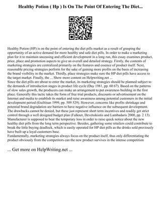 Healthy Potion ( Hp ) Is On The Point Of Entering The Diet...
Healthy Potion (HP) is on the point of entering the diet pills market as a result of grasping the
opportunity of an active demand for more healthy and safe diet pills. In order to make a marketing
plan for it to maintain unceasing and efficient development in a long run, this essay examines product,
price, place and promotion aspects to give an overall and detailed strategy. Firstly, the contents of
marketing strategies are centralized primarily on the features and essence of product itself. Next,
reasonable pricing strategies perform for the sake of gaining more profits on the basis of increasing
the brand visibility in the market. Thirdly, place strategies make sure the HP diet pills have access to
the target market. Finally, the ... Show more content on Helpwriting.net ...
Since the diet pills are about to enter the market, its marketing strategies should be planned subject to
the demands of introduction stages in product life cycle (Day 1981, pp. 60 67). Based on the patterns
of slow sales growth, the producers can make an arrangement to put awareness building in the first
place. Generally this tactic takes the form of free trial products, discounts or advertisement on the
Internet and media to establish its market and raise awareness among potential customers in the initial
development period (Guiltinan 1999, pp. 509 529). However, concerns like profits shrinkage and
potential brand degradation are barriers to have negative influence on the subsequent development.
The drawbacks cannot be denied, but these just represent short term incentives and readily get strict
control through a well designed budget plan (Falkner, Devetsikiotis and Lambadaris 2000, pp. 2 13).
Manufacturer is supposed to bear the temporary loss in order to raise quick notice about the new
healthy diet pills from the long term perspective. Besides, gathering some retailers could contribute to
break the little buying deadlock, which is easily operated for HP diet pills as the drinks sold previously
have built up a loyal customers base.
Fundamentally, marketing strategies always focus on the product itself, thus only differentiating the
product obviously from the competitors can the new product survives in the intense competition
... Get more on HelpWriting.net ...
 