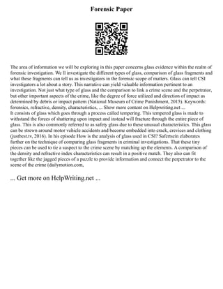 Forensic Paper
The area of information we will be exploring in this paper concerns glass evidence within the realm of
forensic investigation. We ll investigate the different types of glass, comparison of glass fragments and
what these fragments can tell us as investigators in the forensic scope of matters. Glass can tell CSI
investigators a lot about a story. This narrative can yield valuable information pertinent to an
investigation. Not just what type of glass and the comparison to link a crime scene and the perpetrator,
but other important aspects of the crime, like the degree of force utilized and direction of impact as
determined by debris or impact pattern (National Museum of Crime Punishment, 2015). Keywords:
forensics, refractive, density, characteristics, ... Show more content on Helpwriting.net ...
It consists of glass which goes through a process called tempering. This tempered glass is made to
withstand the forces of shattering upon impact and instead will fracture through the entire piece of
glass. This is also commonly referred to as safety glass due to these unusual characteristics. This glass
can be strewn around motor vehicle accidents and become embedded into crack, crevices and clothing
(justbest.tv, 2016). In his episode How is the analysis of glass used in CSI? Safertsein elaborates
further on the technique of comparing glass fragments in criminal investigations. That these tiny
pieces can be used to tie a suspect to the crime scene by matching up the elements. A comparison of
the density and refractive index characteristics can result in a positive match. They also can fit
together like the jagged pieces of a puzzle to provide information and connect the perpetrator to the
scene of the crime (dailymotion.com,
... Get more on HelpWriting.net ...
 