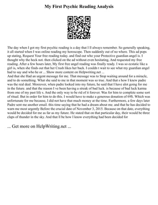 My First Psychic Reading Analysis
The day when I got my first psychic reading is a day that I ll always remember. So generally speaking,
it all started when I was online reading my horoscope. Then suddenly out of no where. This ad pops
up stating, Request Your free reading today. and find out who your Protective guardian angel is. I
thought why the heck not. then clicked on the ad without even hesitating, And requested my free
reading. After a few hours later, My first free angel reading was finally ready. I was so ecstatic like a
girl is, when she finds out that her Crush likes her back. I couldn t wait to see what my guardian angel
had to say and who he or ... Show more content on Helpwriting.net ...
And that she Had an urgent message for me. That message was to Stop waiting around for a miracle,
and to do something. What she said to me in that moment was so true. And that s how I knew padre
was the real deal. Moreover, when padre looked into my future, he said that I have alot going for me
in the future. and that the reason I ve been having a streak of bad luck. is because of bad luck karma
from one of my past life s. And the only way to be rid of it forever. Was for him to complete some sort
of ritual. But in order for him to do this. I would have to make a generous donation of 69$. Which was
unfortunate for me because, I did not have that much money at the time. Furthermore, a few days later
Padre sent me another email. this time saying that he had a dream about me. and that he has decided to
warn me most urgently Before the crucial date of November 3, 2015. Because on that date, everything
would be decided for me as far as my future. He stated that on that particular day, their would be three
claps of thunder in the sky. And that ll be how I know everything had been decided for
... Get more on HelpWriting.net ...
 
