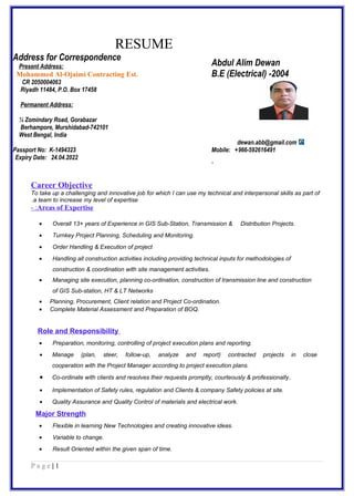 RESUME
Address for Correspondence
Abdul Alim Dewan
B.E (Electrical) -2004
Present Address:
Mohammed Al-Ojaimi Contracting Est.
CR 2050004063
Riyadh 11484, P.O. Box 17458
Permanent Address:
¼ Zomindary Road, Gorabazar
Berhampore, Murshidabad-742101
West Bengal, India
Passport No: K-1494323
Expiry Date: 24.04.2022
dewan.abb@gmail.com
Mobile: +966-592616491
.
Career Objective
To take up a challenging and innovative job for which I can use my technical and interpersonal skills as part of
a team to increase my level of expertise.
Areas of Expertise- :
• Overall 13+ years of Experience in GIS Sub-Station, Transmission & Distribution Projects.
• Turnkey Project Planning, Scheduling and Monitoring.
• Order Handling & Execution of project
• Handling all construction activities including providing technical inputs for methodologies of
construction & coordination with site management activities.
• Managing site execution, planning co-ordination, construction of transmission line and construction
of GIS Sub-station, HT & LT Networks
• Planning, Procurement, Client relation and Project Co-ordination.
• Complete Material Assessment and Preparation of BOQ.
Role and Responsibility
• Preparation, monitoring, controlling of project execution plans and reporting.
• Manage (plan, steer, follow-up, analyze and report) contracted projects in close
cooperation with the Project Manager according to project execution plans.
• Co-ordinate with clients and resolves their requests promptly, courteously & professionally.
• Implementation of Safety rules, regulation and Clients & company Safety policies at site.
• Quality Assurance and Quality Control of materials and electrical work.
Major Strength
• Flexible in learning New Technologies and creating innovative ideas.
• Variable to change.
• Result Oriented within the given span of time.
1|P a g e
 