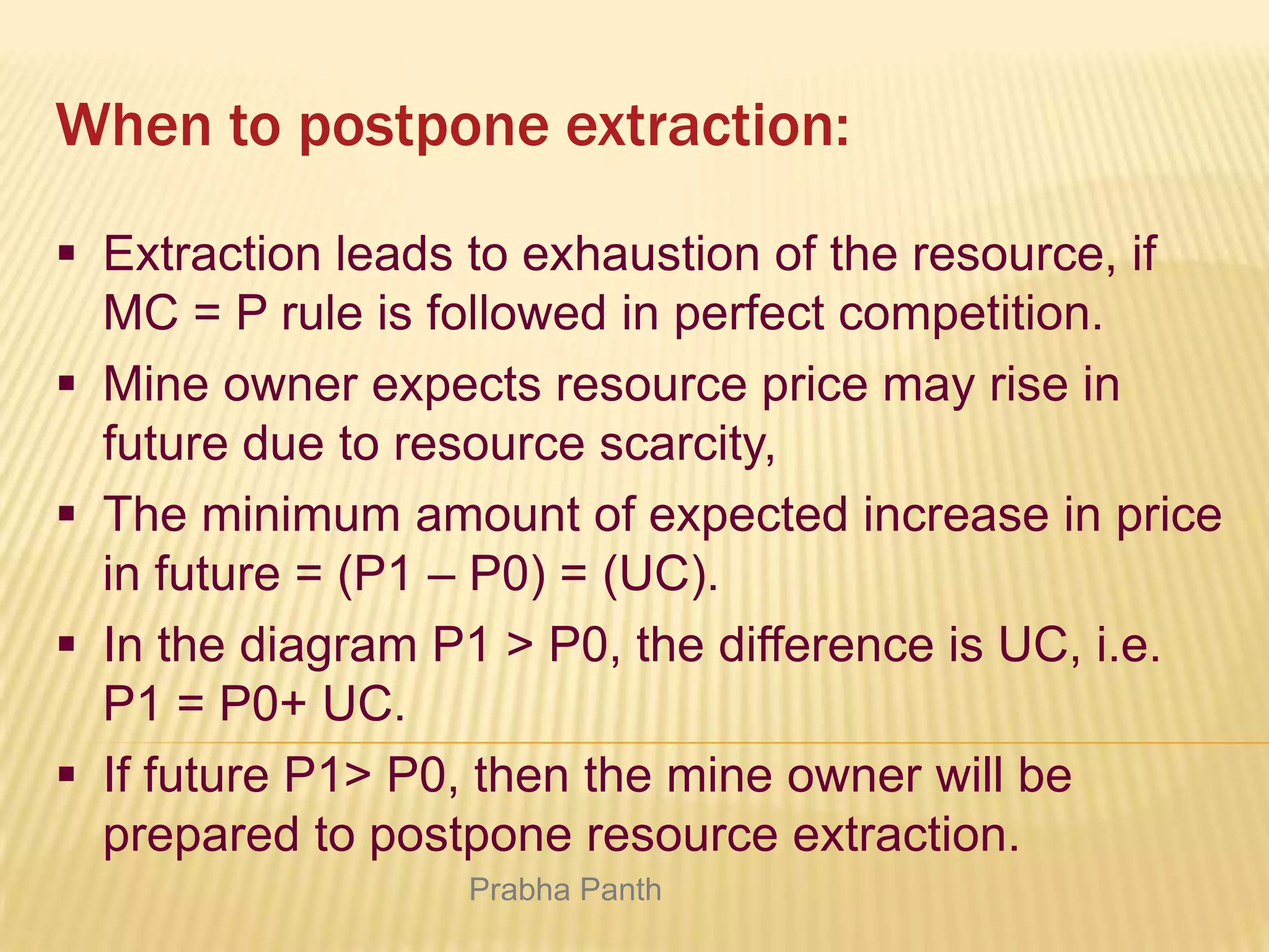When to postpone extraction:
 Extraction leads to exhaustion of the resource, if
MC = P rule is followed in perfect competition.
 Mine owner expects resource price may rise in
future due to resource scarcity,
 The minimum amount of expected increase in price
in future = (P1 – P0) = (UC).
 In the diagram P1 > P0, the difference is UC, i.e.
P1 = P0+ UC.
 If future P1> P0, then the mine owner will be
prepared to postpone resource extraction.
Prabha Panth

 