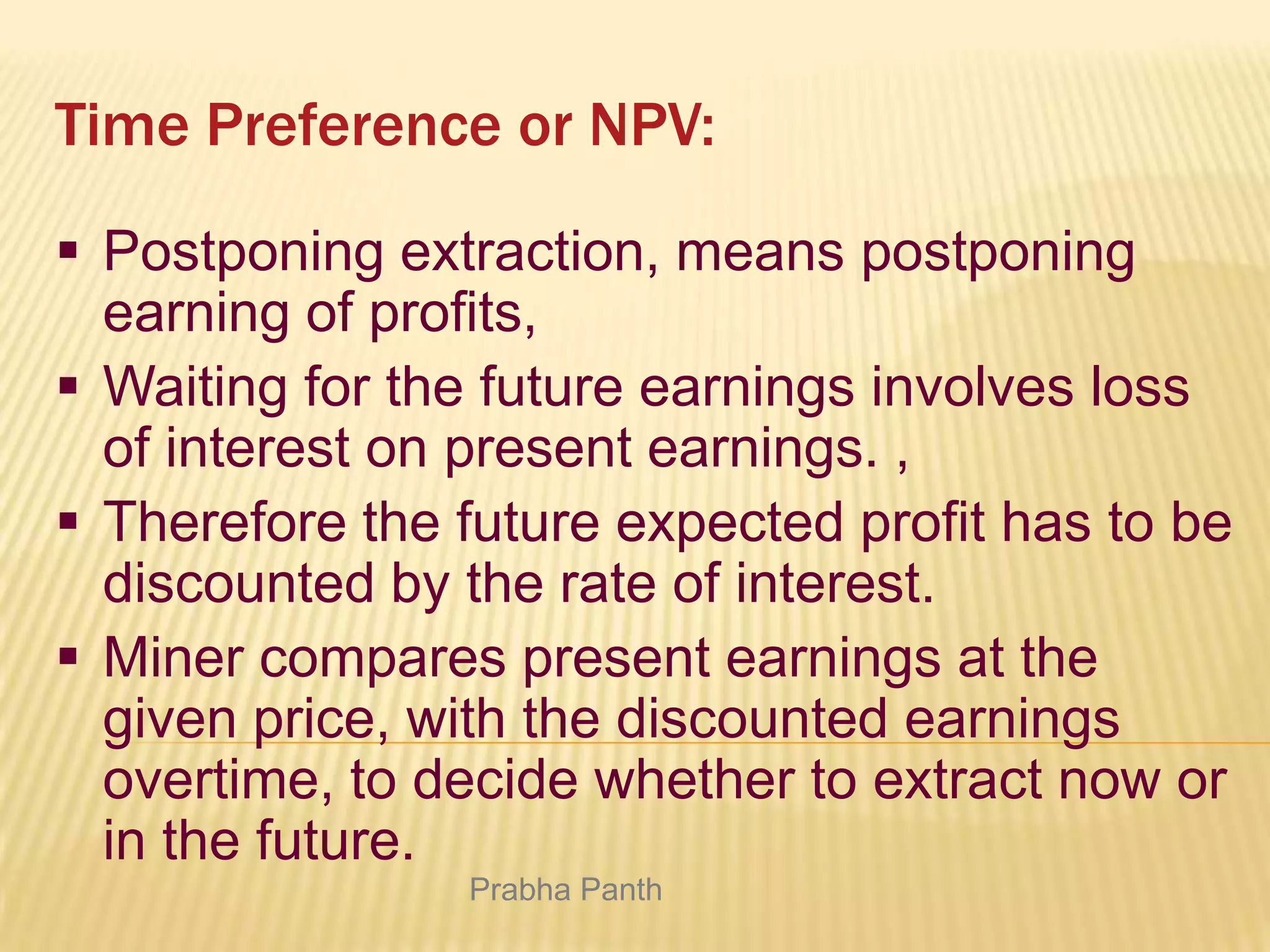 Time Preference or NPV:
 Postponing extraction, means postponing
earning of profits,
 Waiting for the future earnings involves loss
of interest on present earnings. ,
 Therefore the future expected profit has to be
discounted by the rate of interest.
 Miner compares present earnings at the
given price, with the discounted earnings
overtime, to decide whether to extract now or
in the future.
Prabha Panth

 