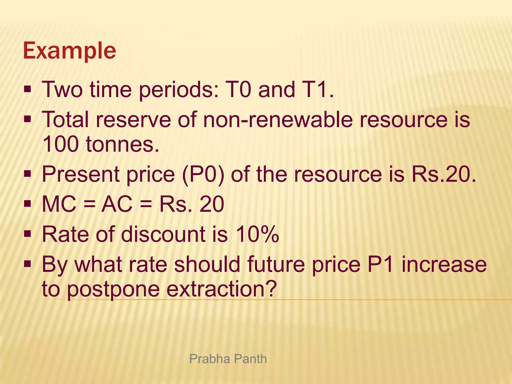 Example
 Two time periods: T0 and T1.
 Total reserve of non-renewable resource is
100 tonnes.
 Present price (P0) of the resource is Rs.20.
 MC = AC = Rs. 20
 Rate of discount is 10%
 By what rate should future price P1 increase
to postpone extraction?
Prabha Panth

 