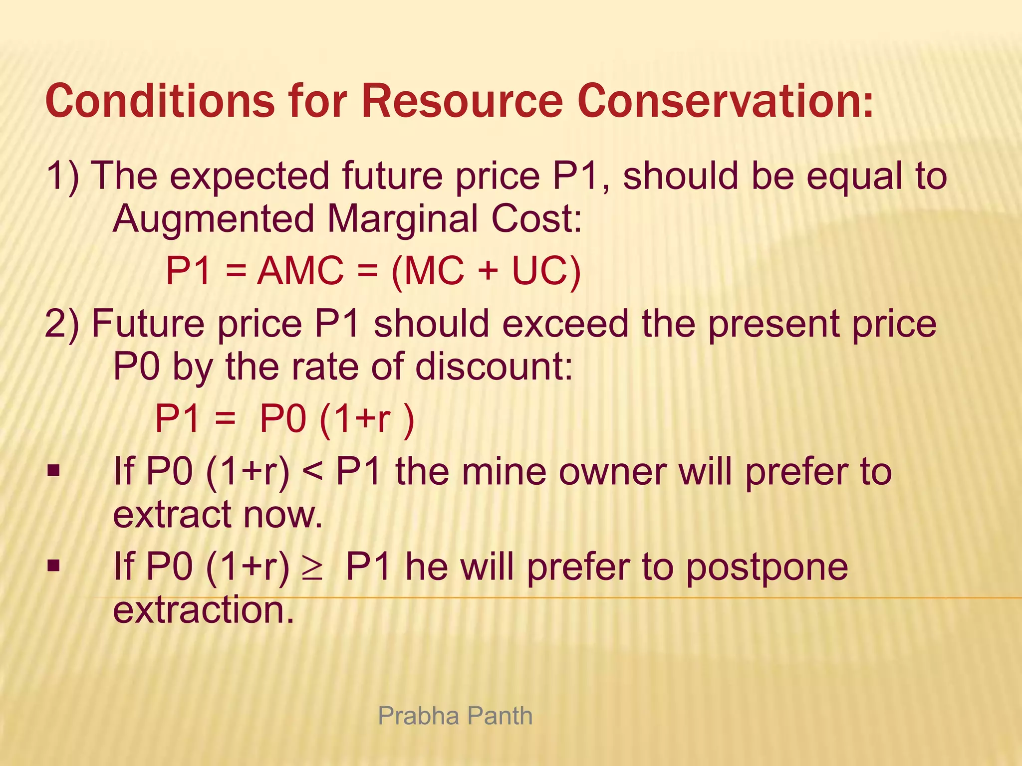 Conditions for Resource Conservation:
1) The expected future price P1, should be equal to
Augmented Marginal Cost:
P1 = AMC = (MC + UC)
2) Future price P1 should exceed the present price
P0 by the rate of discount:
P1 = P0 (1+r )
 If P0 (1+r) < P1 the mine owner will prefer to
extract now.
 If P0 (1+r) P1 he will prefer to postpone
extraction.
Prabha Panth

 