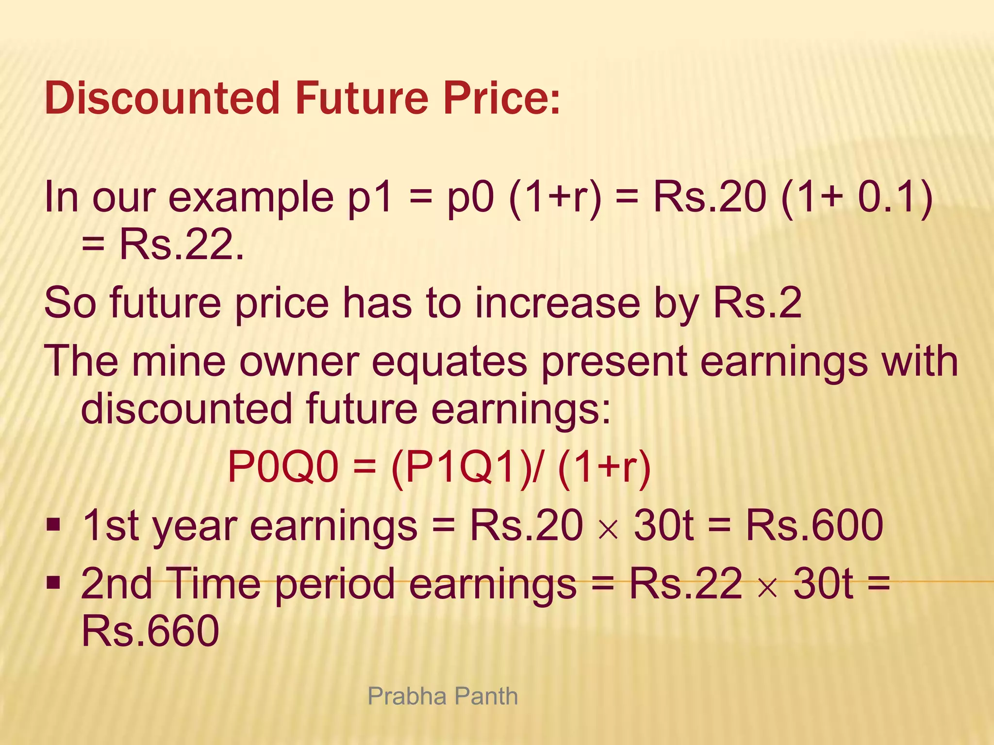 Discounted Future Price:
In our example p1 = p0 (1+r) = Rs.20 (1+ 0.1)
= Rs.22.
So future price has to increase by Rs.2
The mine owner equates present earnings with
discounted future earnings:
P0Q0 = (P1Q1)/ (1+r)
 1st year earnings = Rs.20 30t = Rs.600
 2nd Time period earnings = Rs.22 30t =
Rs.660
Prabha Panth

 