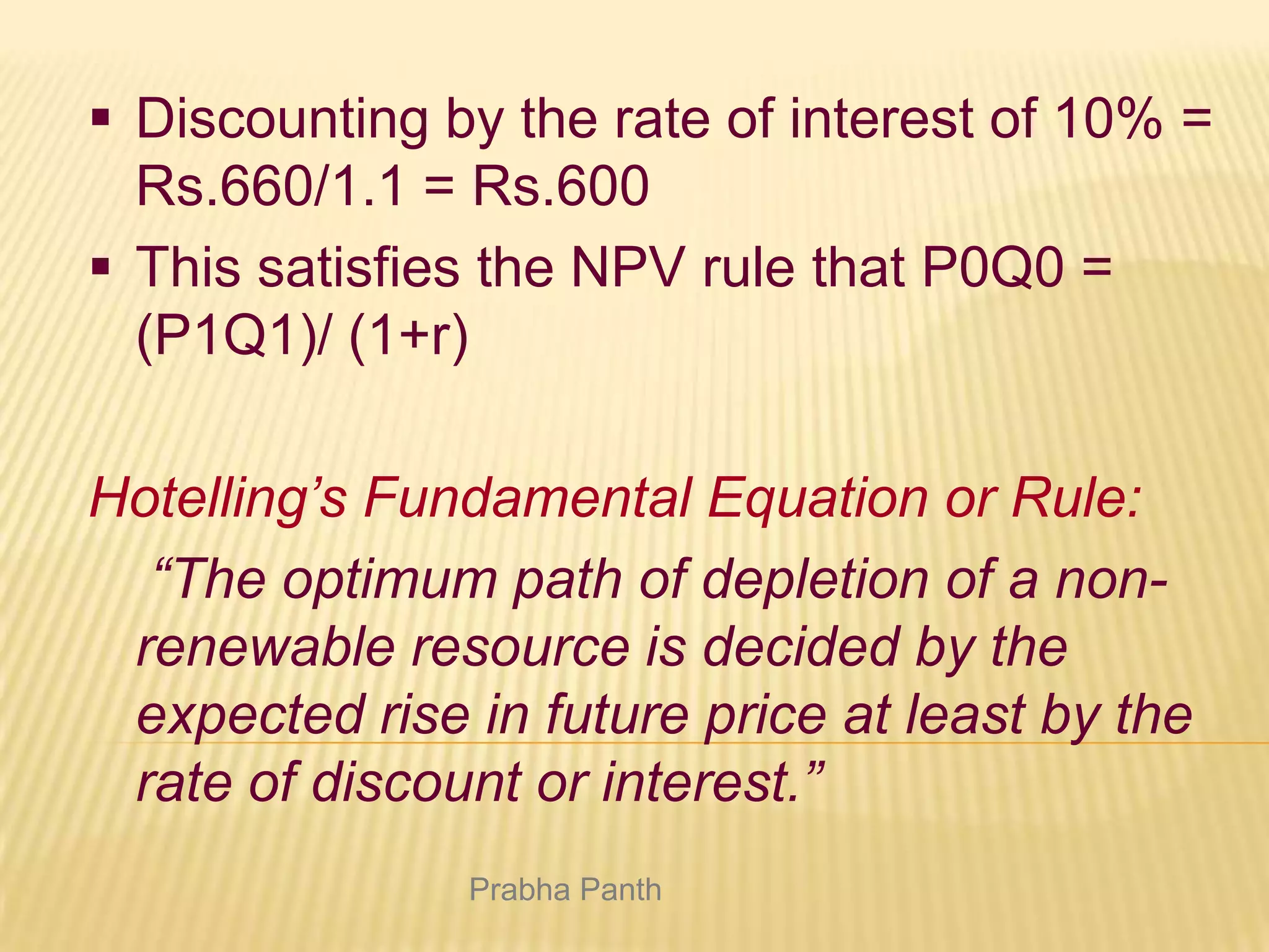  Discounting by the rate of interest of 10% =
Rs.660/1.1 = Rs.600
 This satisfies the NPV rule that P0Q0 =
(P1Q1)/ (1+r)
Hotelling’s Fundamental Equation or Rule:
“The optimum path of depletion of a nonrenewable resource is decided by the
expected rise in future price at least by the
rate of discount or interest.”
Prabha Panth

 